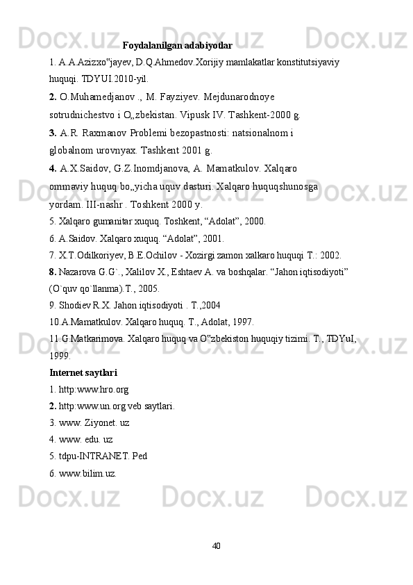   Foydalanilgan adabiyotlar
1. A.A.Azizxo jayev, D.Q.Ahmedov.Xorijiy mamlakatlar konstitutsiyaviy‟
huquqi. TDYUI.2010-yil.
2.  O.Muhamedjanov ., M. Fayziyev. Mejdunarodnoye
sotrudnichestvo i O„zbekistan. Vipusk IV. Tashkent-2000 g.
3.  A.R. Raxmanov Problemi bezopastnosti: natsionalnom i
globalnom urovnyax. Tashkent 2001 g.
4.  A.X.Saidov, G.Z.Inomdjanova, A. Mamatkulov. Xalqaro
ommaviy huquq bo„yicha uquv dasturi. Xalqaro huquqshunosga
yordam. III-nashr . Toshkent 2000 y.
5. Xalqaro gumanitar xuquq. Toshkent, “Adolat”, 2000.
6. A.Saidov. Xalqaro xuquq. “Adolat”, 2001.
7. X.T.Odilkoriyev, B.E.Ochilov - Xozirgi zamon xalkaro huquqi T.: 2002.
8.  Nazarova G.G`.,  Х alilov  Х ., Eshtaev A. va boshqalar. “Jahon iqtisodiyoti”
(O`quv qo`llanma).T., 2005.
9. Shodiev R. Х . Jahon iqtisodiyoti . T.,2004
10.A.Mamatkulov. Xalqaro huquq. T., Adolat, 1997.
11.G.Matkarimova. Xalqaro huquq va O zbekiston huquqiy tizimi. T., TDYuI,	
‟
1999.
Internet saytlari
1. http:www.hro.org
2.  http:www.un.org veb saytlari.
3. www. Ziyonet. uz
4. www. edu. uz
5. tdpu-INTRANET. Ped
6. www.bilim.uz.
40 