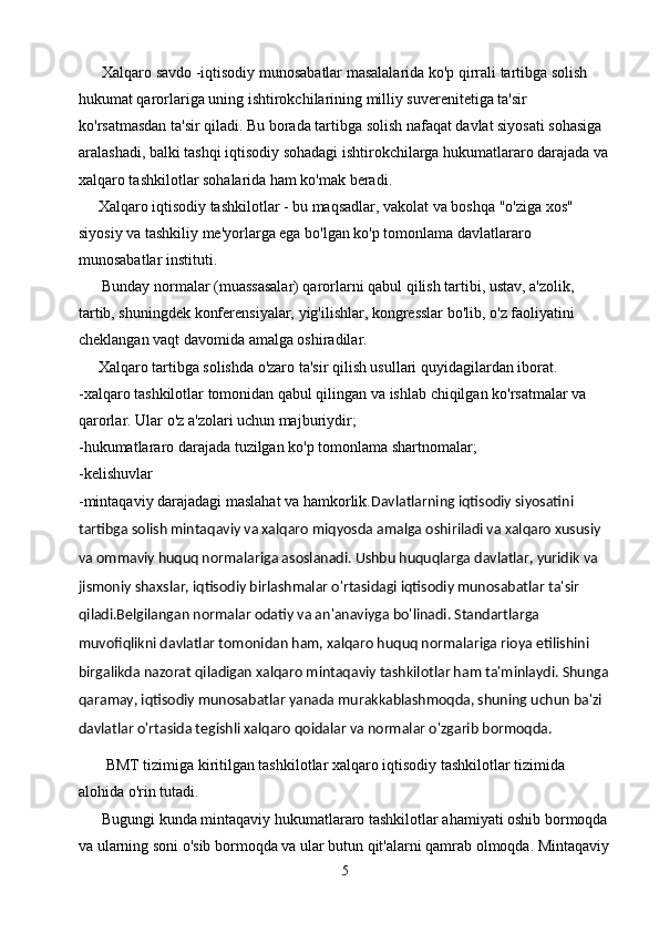       Xalqaro savdo -iqtisodiy munosabatlar masalalarida ko'p qirrali tartibga solish 
hukumat qarorlariga uning ishtirokchilarining milliy suverenitetiga ta'sir 
ko'rsatmasdan ta'sir qiladi. Bu borada tartibga solish nafaqat davlat siyosati sohasiga 
aralashadi, balki tashqi iqtisodiy sohadagi ishtirokchilarga hukumatlararo darajada va
xalqaro tashkilotlar sohalarida ham ko'mak beradi.
     Xalqaro iqtisodiy tashkilotlar - bu maqsadlar, vakolat va boshqa "o'ziga xos" 
siyosiy va tashkiliy me'yorlarga ega bo'lgan ko'p tomonlama davlatlararo 
munosabatlar instituti.
      Bunday normalar (muassasalar) qarorlarni qabul qilish tartibi, ustav, a'zolik, 
tartib, shuningdek konferensiyalar, yig'ilishlar, kongresslar bo'lib, o'z faoliyatini 
cheklangan vaqt davomida amalga oshiradilar.
     Xalqaro tartibga solishda o'zaro ta'sir qilish usullari quyidagilardan iborat.
-xalqaro tashkilotlar tomonidan qabul qilingan va ishlab chiqilgan ko'rsatmalar va 
qarorlar. Ular o'z a'zolari uchun majburiydir;
-hukumatlararo darajada tuzilgan ko'p tomonlama shartnomalar;
-kelishuvlar 
-mintaqaviy darajadagi maslahat va hamkorlik. Davlatlarning iqtisodiy siyosatini 
tartibga solish mintaqaviy va xalqaro miqyosda amalga oshiriladi va xalqaro xususiy 
va ommaviy huquq normalariga asoslanadi. Ushbu huquqlarga davlatlar, yuridik va 
jismoniy shaxslar, iqtisodiy birlashmalar o'rtasidagi iqtisodiy munosabatlar ta'sir 
qiladi.Belgilangan normalar odatiy va an'anaviyga bo'linadi. Standartlarga 
muvofiqlikni davlatlar tomonidan ham, xalqaro huquq normalariga rioya etilishini 
birgalikda nazorat qiladigan xalqaro mintaqaviy tashkilotlar ham ta'minlaydi. Shunga
qaramay, iqtisodiy munosabatlar yanada murakkablashmoqda, shuning uchun ba'zi 
davlatlar o'rtasida tegishli xalqaro qoidalar va normalar o'zgarib bormoqda.
       BMT tizimiga kiritilgan tashkilotlar xalqaro iqtisodiy tashkilotlar tizimida 
alohida o'rin tutadi.
      Bugungi kunda mintaqaviy hukumatlararo tashkilotlar ahamiyati oshib bormoqda 
va ularning soni o'sib bormoqda va ular butun qit'alarni qamrab olmoqda. Mintaqaviy
5 