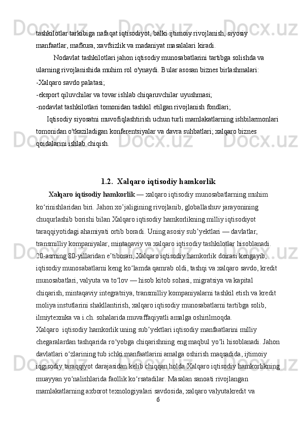 tashkilotlar tarkibiga nafaqat iqtisodiyot, balki ijtimoiy rivojlanish, siyosiy 
manfaatlar, mafkura, xavfsizlik va madaniyat masalalari kiradi.
          Nodavlat tashkilotlari jahon iqtisodiy munosabatlarini tartibga solishda va 
ularning rivojlanishida muhim rol o'ynaydi. Bular asosan biznes birlashmalari:
-Xalqaro savdo palatasi;
-eksport qiluvchilar va tovar ishlab chiqaruvchilar uyushmasi;
-nodavlat tashkilotlari tomonidan tashkil etilgan rivojlanish fondlari;
      Iqtisodiy siyosatni muvofiqlashtirish uchun turli mamlakatlarning ishbilarmonlari 
tomonidan o'tkaziladigan konferentsiyalar va davra suhbatlari; xalqaro biznes 
qoidalarini ishlab chiqish.
1.2.   Xalqaro iqtisodiy hamkorlik
       Xalqaro iqtisodiy hamkorlik   — xalqaro iqtisodiy munosabatlarning muhim 
ko rinishlaridan biri. Jahon xo’jaligining rivojlanib, globallashuv jarayonining ʻ
chuqurlashib borishi bilan Xalqaro iqtisodiy hamkorlikning milliy iqtisodiyot 
taraqqiyotidagi ahamiyati ortib boradi. Uning asosiy sub yektlari — davlatlar, 	
ʼ
transmilliy kompaniyalar, mintaqaviy va xalqaro iqtisodiy tashkilotlar hisoblanadi. 
20-asrning 80-yillaridan e tiboran, Xalqaro iqtisodiy hamkorlik doirasi kengayib, 	
ʼ
iqtisodiy munosabatlarni keng ko lamda qamrab oldi, tashqi va xalqaro savdo, kredit 	
ʻ
munosabatlari, valyuta va to lov — hisob kitob sohasi, migratsiya va kapital 	
ʻ
chiqarish, mintaqaviy integratsiya, transmilliy kompaniyalarni tashkil etish va kredit 
moliya instutlarini shakllantirish, xalqaro iqtisodiy munosabatlarni tartibga solib, 
ilmiytexnika va i.ch. sohalarida muvaffaqiyatli amalga oshirilmoqda.                           
Xalqaro  iqtisodiy hamkorlik uning sub yektlari iqtisodiy manfaatlarini milliy 	
ʼ
chegaralardan tashqarida ro yobga chiqarishning eng maqbul yo li hisoblanadi. Jahon	
ʻ ʻ
davlatlari o zlarining tub ichki manfaatlarini amalga oshirish maqsadida, ijtimoiy 	
ʻ
iqgisodiy taraqqiyot darajasidan kelib chiqqan holda Xalqaro iqtisodiy hamkorlikning
muayyan yo nalishlarida faollik ko rsatadilar. Masalan sanoati rivojlangan 
ʻ ʻ
mamlakatlarning axborot texnologiyalari savdosida, xalqaro valyutakredit va 
6 