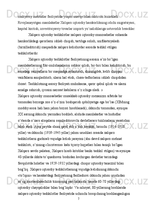 moliyaviy institutlar faoliyatida yuqori mavqe bilan ishtiroki kuzatiladi. 
Rivojlanayotgan mamlakatlar Xalqaro iqtisodiy hamkorlikning ishchi migratsiyasi, 
kapital kiritish, investitsiyaviy tovarlar importi yo nalishlariga ustuvorlik beradilar.ʻ
            Xalqaro iqtisodiy tashkilotlar xalqaro iqtisodiy munosabatlar sohasida
hamkorlikdagi qarorlarni ishlab chiqish, tartibga solish, unifikatsiyalash
(birxillashtirish) maqsadida xalqaro kelishuvlar asosida tashkil etilgan
tashkilotlardir.
            Xalqaro iqtisodiy tashkilotlar faoliyatining asosini a’zo bo’lgan
mamlakatlarning fikr-mulohazalarini oshkor qilish, bir-biri bilan kelishtirish, bu
asosdagi vaziyatlarni bir maqsadga aylantirish, shuningdek, kelib chiqqan
vazifalarni aniqlashtirib, ularni hal etish, chora-tadbirlarini ishlab chiqishdan
iborat. Tashkilotning asosiy faoliyati muhokama, qaror qabul qilish va ularni
amalga oshirish, ijrosini nazorat kabilarni o’z ichiga oladi.  3
Х alqaro iqtisodiy munosabatlar murakkab iqtisodiy m ех anizm sifatida bir
tomondan bozorga  х os o’z-o’zini boshqarish qobiliyatiga ega bo’lsa ( Х IMning
moddiy asosi hali ham jahon bozori hisoblanadi), ikkinchi tomondan, ayniqsa
XX asrning ikkinchi yarmidan boshlab, alohida mamlakatlar va hududlar
o’rtasida o’zaro aloqalarni osonlashtiruvchi davlatlararo tuzilmalarni yaratishni
talab etadi. Ayni paytda shuni qayd etib o’tish k е rakki, birinchi (1914-1918
yillar) va ikkinchi (1939-1945 yillar) jahon urushlari orasida  х alqaro
tashkilotlarni gurkirab vujudga k е lish jarayoni (shu davrd xalqaro m е hnat
tashkiloti, o’zining «Incot е rms» kabi tijoriy hujjatlari bilan taniqli bo’lgan
Х alqaro savdo palatasi,  Х alqaro hisob-kitoblar banki tashkil etilgan) va ayniqsa
40-yillarda ikkita to’qnashuvni boshidan k е chirgan davlatlar tari х idagi
favqulotda holatlar va 1929-1932 yillardagi chuqur iqtisodiy tanazzul bilan
bog’liq.  Х alqaro iqtisodiy tashkilotlarning vujudga k е lishining ikkinchi
«to’lqini» va harakatdagi faoliyatining faollashuvi ikkinchi jahon urushidan
so’ng mustamlakachilik tizimining parchalanishi hamda 60-70 yillardagi
iqtisodiy chayqalishlar bilan bog’liqdir. Va nihoyat, 80-yillarning boshlarida
х alqaro iqtisodiy tashkilotlar faoliyatida uchinchi bosqichning boshlanganligini
7 
