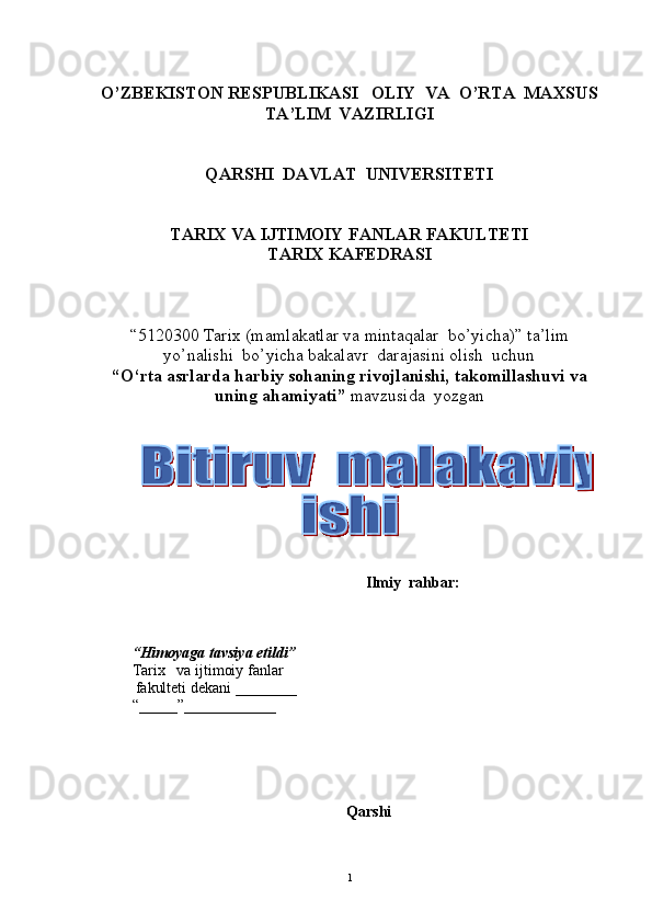 O’ZBEKISTON RESPUBLIKASI   OLIY  VA  O’RTA  MAXSUS  
TA’LIM    VAZIRLIGI
QARSHI  DAVLAT  UNIVERSITETI
TARIX VA IJTIMOIY FANLAR FAKULTETI
T ARIX KAFEDRASI  
“5120300  Tarix  (m amlakatlar va mintaqalar  bo’yicha ) ”   ta’lim
yo’nalishi  bo’yicha bakalavr  darajasini olish  uchun   
“ O‘rta asrlarda harbiy sohaning rivojlanishi, takomillashuvi va
uning ahamiyati ”  mavzusida  yozgan   
          
                                                               Ilmiy  rahbar:            
       
 
“ Himoyaga   tavsiya etildi ”
Tarix       va ijtimoiy fanlar
           fakulteti dekani  _______ _  
“_____”____________ 
Qarshi 
1