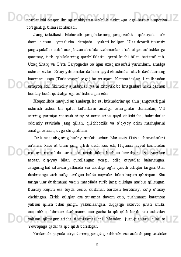 nomlanishi   xoqonlikning   mohiyatan   «o‘nlik   tizimi»ga   ega   harbiy   imperiya
bo‘lganligi bilan izohlanadi.
Jang   taktikasi.   Mahoratli   jangchilarning   jangovarlik     qobiliyati     o‘z
davri     uchun       yetarlicha     darajada       yukori   bo‘lgan.   Ular   deyarli   tinimsiz
jangu jadallar olib borar, butun atrofida dushmanlar o‘rab olgan bo‘lishlariga
qaramay,   turli   qabilalarning   qarshiliklarini   qurol   kuchi   bilan   bartaraf   etib,
Uzoq   Sharq   va   O‘rta   Osiyogacha   bo‘lgan   uzoq   masofali   yurishlarni   amalga
oshirar edilar. Xitoy yilnomalarida ham qayd etilishicha, «turli davlatlarning
hammasi   unga   (Turk   xoqonligiga)   bo‘ysungan.   Kamondozlari   1   milliondan
ortiqroq   edi.   Shimoliy   ajnabiylar   (ya’ni   xitoylik   bo‘lmaganlar)   hech   qachon
bunday kuch-qudratga ega bo‘lishmagan edi».
Xoqonlikda mavjud an’analarga ko‘ra, hukmdorlar qo`shin jangovarligini
oshirish   uchun   bir   qator   tadbirlarni   amalga   oshirganlar.   Jumladan,   VII
asrning   yarmiga   mansub   xitoy   yilnomalarida   qayd   etilishicha,   hukmdorlar
«doimiy   ravishda   jang   qilish,   qilichbozlik   va   o‘q-yoy   otish   mashqlarini
amalga oshirar, ovga chiqardilar».
Turk   xoqonligining   harbiy   san’ati   uchun   Markaziy   Osiyo   chorvadorlari
an’anasi   kabi   ot   bilan   jang   qilish   usuli   xos   edi,   Hujumni   avval   kamondan
ma’lum   masofada   turib   o‘q   uzish   bilan   boshlab   berishgan.   Bu   vazifani
asosan   o‘q-yoy   bilan   qurollangan   yengil   otliq   otryadlar   bajarishgan,
Jangning hal kiluvchi pallasida esa urushga og‘ir qurolli otliqlar kirgan. Ular
dushmanga   zich   safga   tizilgan   holda   nayzalar   bilan   hujum   qilishgan.   Shu
tariqa   ular   dushmanni   yaqin   masofada   turib   jang   qilishga   majbur   qilishgan.
Bunday   xujum   esa   foyda   berib,   dushman   bardosh   berolmay,   ko‘p   o‘tmay
chekingan.   Zirhli   otliqlar   esa   xujumda   davom   etib,   pushmanni   batamom
yakson   qilish   bilan   jangni   yakunlashgan.   diqqatga   sazovor   jihati   shuki,
xoqonlik   qo`shinlari   dushmanni   oxirigacha   ta’qib   qilib   borib,   uni   butunlay
yakson   qilmagunlaricha   tinchishmas   edi.   Masalan,   juan-juanlarni   ular   to
Yevropaga qadar ta’qib  q ilib borishgan.
Yordamchi   piyoda   otryadlarning   jangdagi   ishtiroki   esa   aralash   jang   usulidan
15