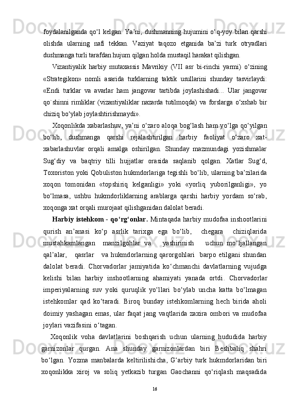 foydalanilganda  qo‘l  kelgan.  Ya’ni, dushmanning  hujumini  o‘ q -yoy  bilan   q arshi
olishda   ularning   nafi   tekkan.   Vaziyat   taqozo   etganida   ba’zi   turk   otryadlari
dushmanga turli tarafdan hujum qilgan holda mustaqil harakat qilishgan.
Vizantiyalik   harbiy   mutaxassis   Mavrikiy   (VII   asr   bi-rinchi   yarmi)   o‘zining
«Strategikon»   nomli   asarida   turklarning   taktik   usullarini   shunday   tasvirlaydi:
«Endi   turklar   va   avarlar   ham   jangovar   tartibda   joylashishadi...   Ular   jangovar
qo`shinni   rimliklar   (vizantiyaliklar   nazarda   tutilmoqda)   va   forslarga   o‘xshab   bir
chiziq bo‘ylab  joylashtirishmaydi».
Xoqonlikda xabarlashuv, ya’ni o‘zaro alo q a bog‘lash ham yo‘lga qo‘yilgan
bo‘lib,   dushmanga   q arshi   rejalashtirilgan   harbiy   faoliyat   o‘zaro   xat-
xabarlashuvlar   orqali   amalga   oshirilgan.   Shunday   mazmundagi   yozishmalar
Sug‘diy   va   ba q triy   tilli   hujjatlar   orasida   saqlanib   qolgan.   Xatlar   Sug‘d,
Toxoriston yoki Qobuliston hukmdorlariga tegishli bo‘lib, ularning ba’zilarida
xoqon   tomonidan   «topshiriq   kelganligi»   yoki   «yorliq   yuborilganligi»,   yo
bo‘lmasa,   ushbu   hukmdorliklarning   arablarga   qarshi   harbiy   yordam   so‘rab,
xoqonga xat orqali murojaat qilishganidan dalolat beradi.
Harbiy istehkom -   q o‘rg‘onlar.   Mintaqada harbiy mudofaa inshootlarini
qurish   an’anasi   ko‘p   asrlik   tarixga   ega   bo‘lib,     chegara     chiziqlarida
mustahkamlangan     manzilgohlar   va       yashirinish       uchun   mo‘ljallangan
qal’alar,       qasrlar       va   hukmdorlarning   qarorgohlari     barpo   etilgani   shundan
dalolat   beradi.   Chorvadorlar   jamiyatida   ko‘chmanchi   davlatlarning   vujudga
kelishi   bilan   harbiy   inshootlarning   ahamiyati   yanada   ortdi .   Chorvadorlar
imperiyalarning   suv   yoki   quruqlik   yo‘llari   bo‘ylab   uncha   katta   bo‘lmagan
istehkomlar   qad   ko‘taradi.   Biroq   bunday   istehkomlarning   hech   birida   aholi
doimiy   yashagan   emas,   ular   faqat   jang   vaqtlarida   zaxira   ombori   va   mudofaa
joylari vazifasini o‘tagan.
Xoqonlik   voha   davlatlarini   boshqarish   uchun   ularning   hududida   harbiy
garnizonlar   qurgan.   Ana   shunday   garnizonlardan   biri   Beshbaliq   shahri
bo‘lgan.   Yozma   manbalarda   keltirilishicha,   G‘arbiy   turk   hukmdorlaridan   biri
xoqonlikka   xiroj   va   soliq   yetkazib   turgan   Gaochanni   qo‘riqlash   maqsadida
16
