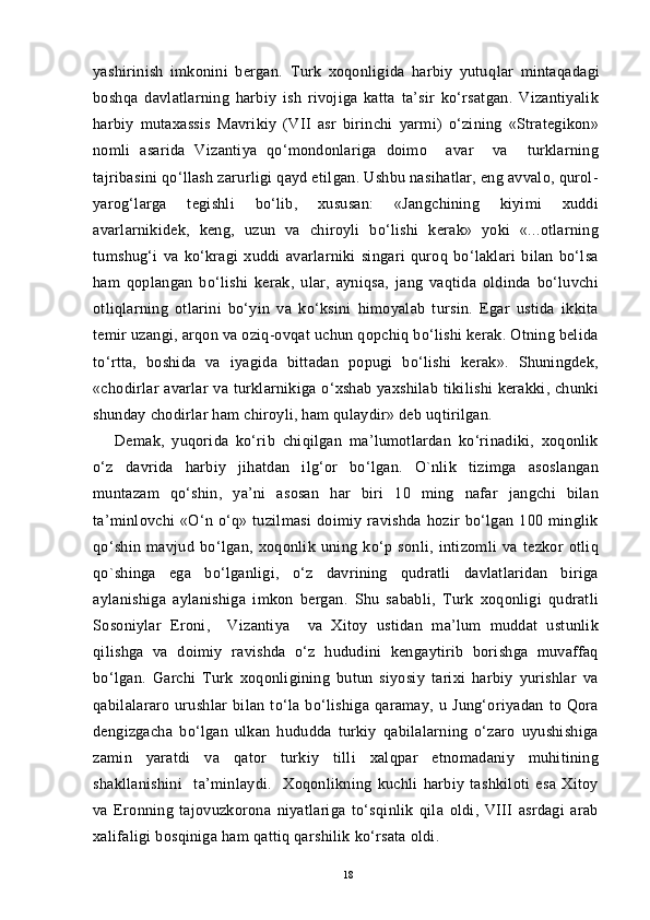 yashirinish   imkonini   bergan.   Turk   xoqonligida   harbiy   yutu q lar   minta q adagi
boshqa   davlatlarning   harbiy   ish   rivojiga   katta   ta’sir   ko‘rsatgan.   Vizantiyalik
harbiy   mutaxassis   Mavrikiy   (VII   asr   birinchi   yarmi)   o‘zining   «Strategikon»
nomli   asarida   Vizantiya   qo‘mondonlariga   doimo     avar     va     turklarning
tajribasini qo‘llash zarurligi qayd etilgan. Ushbu nasihatlar, eng avvalo, qurol-
yarog‘larga   tegishli   bo‘lib,   xususan:   «Jangchining   kiyimi   xuddi
avarlarnikidek,   keng,   uzun   va   chiroyli   bo‘lishi   kerak»   yoki   «...otlarning
tumshug‘i   va   ko‘kragi   xuddi   avarlarniki   singari   quroq   bo‘laklari   bilan   bo‘lsa
ham   qoplangan   bo‘lishi   kerak,   ular,   ayniqsa,   jang   vaqtida   oldinda   bo‘luvchi
otliqlarning   otlarini   bo‘yin   va   ko‘ksini   himoyalab   tursin.   Egar   ustida   ikkita
temir uzangi, arqon va oziq-ovqat uchun qopchiq bo‘lishi kerak. Otning belida
to‘rtta,   boshida   va   iyagida   bittadan   popugi   bo‘lishi   kerak».   Shuningdek,
«chodirlar  avarlar  va turklarnikiga o‘xshab yaxshilab tikilishi kerakki, chunki
shunday chodirlar ham chiroyli, ham qulaydir» deb uqtirilgan. 
Demak,   yuqorida   ko‘rib   chiqilgan   ma’lumotlardan   ko‘rinadiki,   xoqonlik
o‘z   davrida   harbiy   jihatdan   ilg‘or   bo‘lgan.   O`nlik   tizimga   asoslangan
muntazam   qo‘shin,   ya’ni   asosan   har   biri   10   ming   nafar   jangchi   bilan
ta’minlovchi   «O‘n   o‘q»   tuzilmasi   doimiy   ravishda   hozir   bo‘lgan   100   minglik
qo‘shin   mavjud   bo‘lgan,   xoqonlik   uning   ko‘p   sonli,   intizomli   va   tezkor   otliq
qo`shinga   ega   bo‘lganligi,   o‘z   davrining   qudratli   davlatlaridan   biriga
aylanishiga   aylanishiga   imkon   bergan.   Shu   sababli,   Turk   xoqonligi   qudratli
Sosoniylar   Eroni,     Vizantiya     va   Xitoy   ustidan   ma’lum   muddat   ustunlik
qilishga   va   doimiy   ravishda   o‘z   hududini   kengaytirib   borishga   muvaffaq
bo‘lgan.   Garchi   Turk   xoqonligining   butun   siyosiy   tarixi   harbiy   yurishlar   va
qabilalararo   urushlar   bilan   to‘la   bo‘lishiga   qaramay,   u   Jung‘oriyadan   to   Qora
dengizgacha   bo‘lgan   ulkan   hududda   turkiy   qabilalarning   o‘zaro   uyushishiga
zamin   yaratdi   va   qator   turkiy   tilli   xalqpar   etnomadaniy   muhitining
shakllanishini     ta’minlaydi.     Xoqonlikning   kuchli   harbiy   tashkiloti   esa   Xitoy
va   Eronning   tajovuzkorona   niyatlariga   to‘sqinlik   qila   oldi,   VIII   asrdagi   arab
xalifaligi bosqiniga ham qattiq qarshilik ko‘rsata oldi.
18 