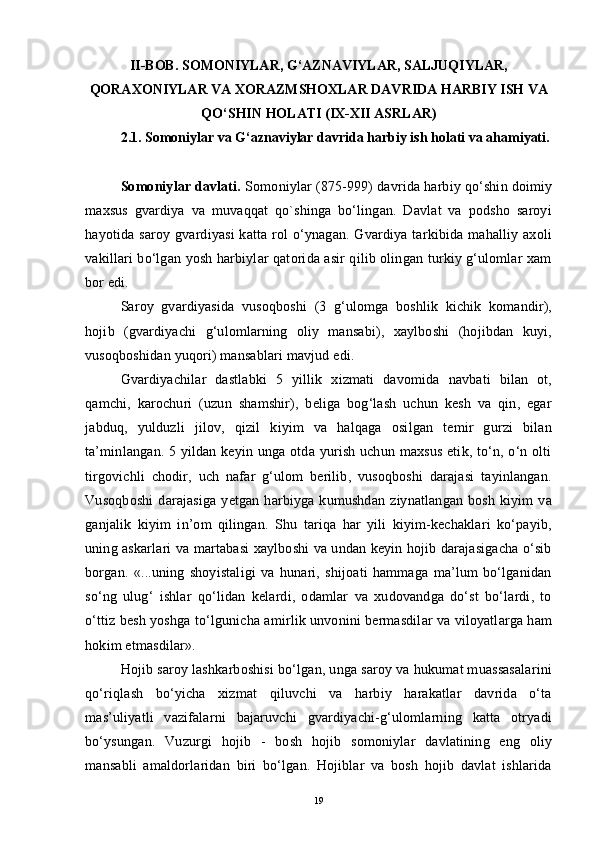 II-BOB. SOMONIYLAR, G‘AZNAVIYLAR, SALJUQIYLAR,
QORAXONIYLAR VA XORAZMSHOXLAR DAVRIDA HARBIY ISH VA
QO‘SHIN HOLATI (IX-XII ASRLAR)
2.1.   Somoniylar va G‘aznaviylar davrida harbiy ish holati va ahamiyati.
Somoniylar davlati.  Somoniylar (875-999) davrida harbiy qo‘shin doimiy
maxsus   gvardiya   va   muvaqqat   qo`shinga   bo‘lingan.   Davlat   va   podsho   saroyi
hayotida  saroy  gvardiyasi   katta  rol   o‘ynagan.  Gvardiya  tarkibida  mahalliy axoli
vakillari bo‘lgan yosh harbiylar qatorida asir qilib olingan turkiy g‘ulomlar xam
bor edi.
Saroy   gvardiyasida   vusoqboshi   (3   g‘ulomga   boshlik   kichik   komandir),
hojib   (gvardiyachi   g‘ulomlarning   oliy   mansabi),   xaylboshi   (hojibdan   kuyi,
vusoqboshidan yuqori) mansablari mavjud edi.
Gvardiyachilar   dastlabki   5   yillik   xizmati   davomida   navbati   bilan   ot,
qamchi,   karochuri   (uzun   shamshir),   beliga   bog‘lash   uchun   kesh   va   qin,   egar
jabduq,   yulduzli   jilov,   qizil   kiyim   va   halqaga   osilgan   temir   gurzi   bilan
ta’minlangan. 5 yildan keyin unga otda yurish uchun maxsus etik, to‘n, o‘n olti
tirgovichli   chodir,   uch   nafar   g‘ulom   berilib,   vusoqboshi   darajasi   tayinlangan.
Vusoqboshi   darajasiga   yetgan   harbiyga   kumushdan   ziynatlangan   bosh   kiyim   va
ganjalik   kiyim   in’om   qilingan.   Shu   tariqa   har   yili   kiyim-kechaklari   ko‘payib,
uning askarlari va martabasi xaylboshi va undan keyin hojib darajasigacha o‘sib
borgan.   «...uning   shoyistaligi   va   hunari,   shijoati   hammaga   ma’lum   bo‘lganidan
so‘ng   ulug‘   ishlar   qo‘lidan   kelardi,   odamlar   va   xudovandga   do‘st   bo‘lardi,   to
o‘ttiz besh yoshga to‘lgunicha amirlik unvonini bermasdilar va viloyatlarga ham
hokim etmasdilar».
Hojib saroy lashkarboshisi bo‘lgan, unga saroy va hukumat muassasalarini
qo‘riqlash   bo‘yicha   xizmat   qiluvchi   va   harbiy   harakatlar   davrida   o‘ta
mas’uliyatli   vazifalarni   bajaruvchi   gvardiyachi-g‘ulomlarning   katta   otryadi
bo‘ysungan.   Vuzurgi   hojib   -   bosh   hojib   somoniylar   davlatining   eng   oliy
mansabli   amaldorlaridan   biri   bo‘lgan.   Hojiblar   va   bosh   hojib   davlat   ishlarida
19
