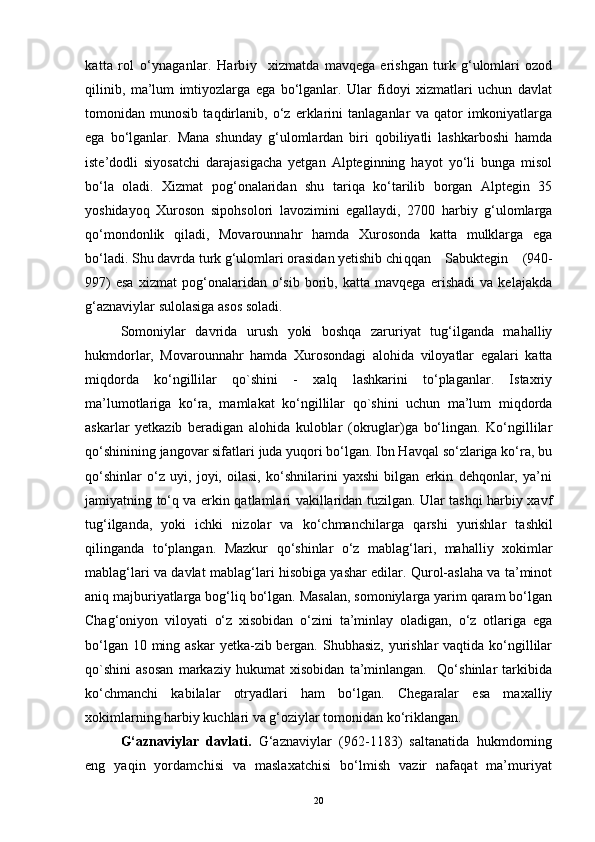 katta   rol   o‘ynaganlar.   Harbiy     xizmatda   mavqega   erishgan   turk   g‘ulomlari   ozod
qilinib,   ma’lum   imtiyozlarga   ega   bo‘lganlar.   Ular   fidoyi   xizmatlari   uchun   davlat
tomonidan   munosib   taqdirlanib,   o‘z   erklarini   tanlaganlar   va   qator   imkoniyatlarga
ega   bo‘lganlar.   Mana   shunday   g‘ulomlardan   biri   qobiliyatli   lashkarboshi   hamda
iste’dodli   siyosatchi   darajasigacha   yetgan   Alpteginning   hayot   yo‘li   bunga   misol
bo‘la   oladi.   Xizmat   pog‘onalaridan   shu   tariqa   ko‘tarilib   borgan   Alptegin   35
yoshidayoq   Xuroson   sipohsolori   lavozimini   egallaydi,   2700   harbiy   g‘ulomlarga
qo‘mondonlik   qiladi,   Movarounnahr   hamda   Xurosonda   katta   mulklarga   ega
bo‘ladi. Shu davrda turk g‘ulomlari orasidan yetishib chi qqan   Sabuktegin   (940-
997)   esa   xizmat   pog‘onalaridan   o‘sib   borib,   katta   mavqega   erishadi   va   kelajakda
g‘aznaviylar sulolasiga asos soladi.
Somoniylar   davrida   urush   yoki   boshqa   zaruriyat   tug‘ilganda   mahalliy
hukmdorlar,   Movarounnahr   hamda   Xurosondagi   alohida   viloyatlar   egalari   katta
miqdorda   ko‘ngillilar   qo`shini   -   xalq   lashkarini   to‘plaganlar.   Istaxriy
ma’lumotlariga   ko‘ra,   mamlakat   ko‘ngillilar   qo`shini   uchun   ma’lum   miqdorda
askarlar   yetkazib   beradigan   alohida   kuloblar   (okruglar)ga   bo‘lingan.   Ko‘ngillilar
qo‘shinining jangovar sifatlari juda yuqori bo‘lgan. Ibn Havqal so‘zlariga ko‘ra, bu
qo‘shinlar   o‘z   uyi,   joyi,   oilasi,   ko‘shnilarini   yaxshi   bilgan   erkin   dehqonlar,   ya’ni
jamiyatning to‘q va erkin qatlamlari vakillaridan tuzilgan. Ular tashqi harbiy xavf
tug‘ilganda,   yoki   ichki   nizolar   va   ko‘chmanchilarga   q arshi   yurishlar   tashkil
qilinganda   to‘plangan.   Mazkur   qo‘shinlar   o‘z   mablag‘lari,   ma h alliy   xokimlar
mablag‘lari va davlat mablag‘lari hisobiga yashar edilar. Qurol-aslaha va ta’minot
aniq majburiyatlarga bog‘liq bo‘lgan. Masalan, somoniylarga yarim qaram bo‘lgan
Chag‘oniyon   viloyati   o‘z   xisobidan   o‘zini   ta’minlay   oladigan,   o‘z   otlariga   ega
bo‘lgan 10 ming askar  yetka-zib bergan. Shubhasiz,  yurishlar  vaqtida ko‘ngillilar
qo`shini   asosan   markaziy   hukumat   xisobidan   ta’minlangan.     Qo‘shinlar   tarkibida
ko‘chmanchi   kabilalar   otryadlari   ham   bo‘lgan.   Chegaralar   esa   maxalliy
xokimlarning harbiy kuchlari va g‘oziylar tomonidan ko‘riklangan.
G‘aznaviylar   davlati.   G‘aznaviylar   (962-1183)   saltanatida   hukmdorning
eng   yaqin   yordamchisi   va   maslaxatchisi   bo‘lmish   vazir   nafaqat   ma’muriyat
20