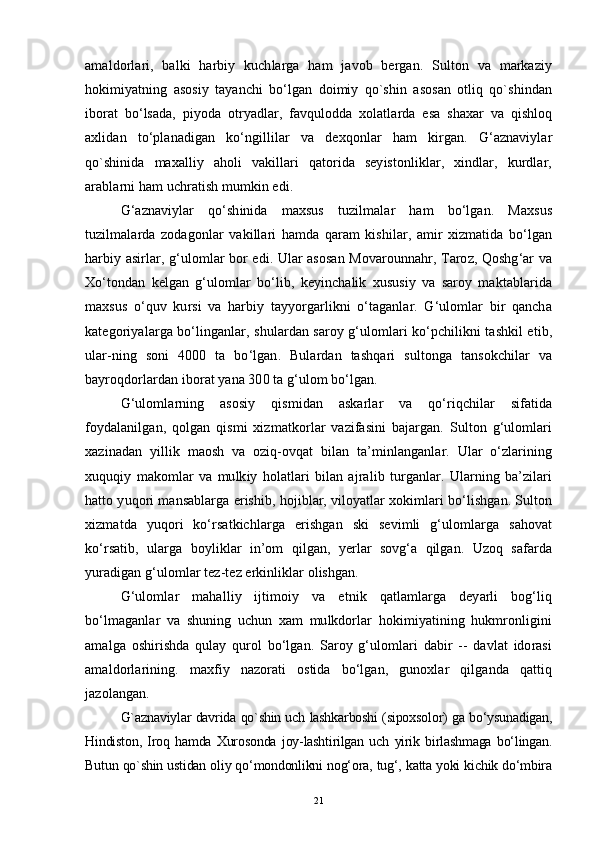 amaldorlari,   balki   harbiy   kuchlarga   ham   javob   bergan.   Sulton   va   markaziy
hokimiyatning   asosiy   tayanchi   bo‘lgan   doimiy   qo`shin   asosan   otliq   qo`shindan
iborat   bo‘lsada,   piyoda   otryadlar,   favqulodda   xolatlarda   esa   shaxar   va   qishloq
axlidan   to‘planadigan   ko‘ngillilar   va   dexqonlar   ham   kirgan.   G‘aznaviylar
qo`shinida   maxalliy   aholi   vakillari   qatorida   seyistonliklar,   xindlar,   kurdlar,
arablarni ham uchratish mumkin edi.
G‘aznaviylar   qo‘shinida   maxsus   tuzilmalar   ham   bo‘lgan.   Maxsus
tuzilmalarda   zodagonlar   vakillari   hamda   qaram   kishilar,   amir   xizmatida   bo‘lgan
harbiy asirlar, g‘ulomlar bor edi. Ular asosan Movarounnahr, Taroz, Qoshg‘ar va
Xo‘tondan   kelgan   g‘ulomlar   bo‘lib,   keyinchalik   xususiy   va   saroy   maktablarida
maxsus   o‘quv   kursi   va   harbiy   tayyorgarlikni   o‘taganlar.   G‘ulomlar   bir   qancha
kategoriyalarga bo‘linganlar, shulardan saroy g‘ulomlari ko‘pchilikni tashkil etib,
ular-ning   soni   4000   ta   bo‘lgan.   Bulardan   tashqari   sultonga   tansokchilar   va
bayroqdorlardan iborat yana 300 ta g‘ulom bo‘lgan.
G‘ulomlarning   asosiy   qismidan   askarlar   va   qo‘riqchilar   sifatida
foydalanilgan,   qolgan   qismi   xizmatkorlar   vazifasini   bajargan.   Sulton   g‘ulomlari
xazinadan   yillik   maosh   va   oziq-ovqat   bilan   ta’minlanganlar.   Ular   o‘zlarining
xuquqiy   makomlar   va   mulkiy   holatlari   bilan   ajralib   turganlar.   Ularning   ba’zilari
hatto yuqori mansablarga erishib, hojiblar, viloyatlar xokimlari bo‘lishgan. Sulton
xizmatda   yuqori   ko‘rsatkichlarga   erishgan   ski   sevimli   g‘ulomlarga   sahovat
ko‘rsatib,   ularga   boyliklar   in’om   qilgan,   yerlar   sovg‘a   qilgan.   Uzoq   safarda
yuradigan g‘ulomlar tez-tez erkinliklar olishgan.
G‘ulomlar   mahalliy   ijtimoiy   va   etnik   qatlamlarga   deyarli   bog‘liq
bo‘lmaganlar   va   shuning   uchun   xam   mulkdorlar   hokimiyatining   hukmronligini
amalga   oshirishda   qulay   qurol   bo‘lgan.   Saroy   g‘ulomlari   dabir   --   davlat   idorasi
amaldorlarining.   maxfiy   nazorati   ostida   bo‘lgan,   gunoxlar   qilganda   qattiq
jazolangan.
G`aznaviylar davrida qo`shin uch lashkarboshi (sipoxsolor) ga bo‘ysunadigan,
Hindiston,   Iroq   hamda   Xurosonda   joy-lashtirilgan   uch   yirik   birlashmaga   bo‘lingan.
Butun qo`shin ustidan oliy qo‘mondonlikni nog‘ora, tug‘, katta yoki kichik do‘mbira
21 