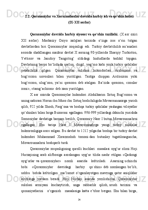 2.2. Qoraxoniylar va Xorazmshoxlar davrida harbiy ish va qo‘shin holati 
(IX-XII asrlar)
Qoraxoniylar  davrida  harbiy  siyosat   va  qo‘shin  tuzilishi.   (X   asr   oxiri
XII   asrlar).   Markaziy   Osiyo   xalqlari   tarixida   o‘ziga   xos   o‘rin   tutgan
davlatlardan   biri   Qoraxoniylar   xoqonligi   edi.   Turkiy   davlatchilik   an’analari
asosida   shakllangan   mazkur   davlat   X   asrning   90-yillarida   Sharqiy   Turkiston,
Yettisuv   va   Janubiy   Tangritog‘   oldidagi   hududlarda   tashkil   topgan.
Davlatning barpo bo‘lishida qarluq, chigil, yag‘mo kabi  yirik turkiy qabilalar
yetakchilik   qilgan.   Qoraxoniylar   sulolasi   hukmdorlari   Arslonxon   va
bug‘roxon   unvonlari   bilan   yuritilgan.   Taxtga   chiqqan   Arslonxon   yoki
bug‘roxon,   ulug‘xon,   ya’ni   qoraxon   deb   atalgan.   Ba’zida   qoraxon,   «xonlar
xoni», «tamg‘achxon» deb xam yuritilgan.
X   asr   oxirida   Qoraxoniylar   hukmdori   Abdulkarim   Sotuq   Bug‘roxon   va
uning nabirasi Horun ibn Muso ibn Sotuq boshchiligida Movarounnaxrga yurish
qilib, 922 yilda Shosh, Farg‘ona va boshqa  turkiy qabilalar  yashagan viloyatlar
qo‘shinlari bilan birga Buxoroni egallagan. 996-999 yil l ardagi ikkinchi   yurishda
Somoniylar   davlatiga  barxam   berilib,   Qoraxoniy   Nasr   I   butun  Movarounna h rni
egallagan.   Shu   tariqa   Nasr   I   Movarounnahrga   yangi   turkiy   sulolalar
hukmronligiga asos solgan. Bu davlat to 1212 yilgacha boshqa bir turkiy davlat
hukmdori   Muhammad   Xorazmshoh   tomoni-dan   butunlay   tugatilmaguncha,
Movarounnahrni boshqarib turdi.
Qoraxoniylar   xoqonligining   qurolli   kuchlari     masalasi   uyg‘ur   olimi   Hoji
Nurxajining   arab   alifbosiga   asoslangan   uyg‘ur   tilida   nashr   etilgan   «Qadimgi
uyg‘urlar   va   qoraxoniylar»       nomli       asarida       keltiriladi.       Asarning   uchinchi
bobi       «Qoraxoniylar       davridagi       harbiy       qo`shin»   deb   nomlangan   bo‘lib,
ushbu     bobda   keltirilgan     ma’lumot   o‘rganilayotgan   mavzuga   qator   aniqliklar
kiritishga   yordam   beradi.   Hoji   Nurhaji   asarida   yozilishicha,   Qoraxoniylar
sulolasi   armiyani   kuchaytirish,   unga   rahbarlik   qilish, urush   tarixini   va
qonuniyatlarini       o‘rganish       masalasiga   katta   e’tibor   bergan.   Shu   bilan   birga,
24