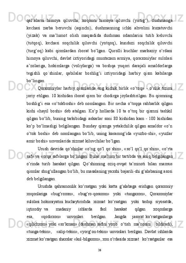 qal’alarni   himoya   qiluvchi,   xoqonni   himoya   qiluvchi   (yirtig‘),   dushmanga
kechasi   zarba   beruvchi   (aqinchi),   dushmanning   ichki   ahvolini   kuzatuvchi
(yizak)   va   ma’lumot   olish   maqsadida   dushman   odamlarini   tutib   keluvchi
(tutqoq),   kechasi   soqchilik   qiluvchi   (yotqoq),   kunduzi   soqchilik   qiluvchi
(turg‘oq)   kabi   qismlardan   iborat   bo‘lgan.   Qurolli   kuchlar   markaziy   o‘rdani
himoya   qiluvchi,   davlat   ixtiyoridagi   muntazam   armiya,   qoraxoniylar   sulolasi
a’zolariga,   hokimlarga   (voliylarga)   va   boshqa   yuqori   darajali   amaldorlarga
tegishli   qo`shinlar,   qabilalar   boshlig‘i   ixtiyoridagi   harbiy   qism   kabilarga
bo‘lingan .
Qoraxoniylar   harbiy   qismlarida   eng   kichik   birlik   «o‘toq»   -   o‘nlik   tizimi
joriy etilgan. 10 kishidan  iborat  qism  bir  chodirga joylashtirilgan. Bu qismning
boshlig‘i   esa   «o‘tokboshi»   deb   nomlangan.   Bir   necha   o‘toqqa   rahbarlik   qilgan
kishi   «hayil   boshi»   deb   atalgan.   Ko‘p   hollarda   10   ta   o‘toq   bir   qismni   tashkil
qilgan   bo‘lib,   buning   tarkibidagi   askarlar   soni   80   kishidan   kam   -   100   kishidan
ko‘p   bo‘lmasligi   belgilangan.   Bunday   qismga   yetakchilik   qilgan   amaldor   «o‘n
o‘tok   boshi»   deb   nomlangan   bo‘lib,   uning   karamog‘ida   «yuzbo-shi»,   «yuzlar
amir boshi» unvonlarida xizmat kiluvchilar bo‘lgan.
Urush   davrida   qo‘shinlar   «o‘ng   q o‘l   qo`shin»,   «so‘l   qo‘l   qo`shin»,   «o‘rta
saf» va «orqa saf»larga bo‘lingan. Bular ma’lum bir tartibda va ani q   belgilangan
o‘rinda   turib   harakat   qilgan.   Qo‘shinning   oziq-ovqat   ta’minoti   bilan   maxsus
qismlar shug‘ullangan bo‘lib, bu masalaning yaxshi bajarili-shi g‘alabaning asosi
deb belgilangan.
Urushda   qahramonlik   ko‘rsatgan   yoki   katta   g‘alabaga   erishgan   qoraxoniy
xoqonlariga   «bug‘roxon»,   «bug‘ro-qoraxon»   yoki   «tungaxon»,   Qoraxoniylar
sulolasi   hokimiyatini  kuchaytirishda     xizmat     ko‘rsatgan       yoki     tashqi    siyosatda,
iqtisodiy   va       madaniy       ishlarda       faol       harakat       qilgan       xoqonlarga
esa,         «qodirxon»       unvonlari         berilgan.         Jangda       jasorat   ko‘rsatganlarga
«qilichxon»  yoki   «so‘kman»  (dushman   safini  yorib    o‘tish    ma’nosini      bildiradi),
«tunga-tekin»,       «alip-tekin»,   «yorg‘on-tekin»   unvonlari   berilgan.   Davlat   ishlarida
xizmat ko‘rsatgan shaxslar «kul-bilgaxon», xon o‘rdasida xizmat   ko‘rsatganlar  esa
26