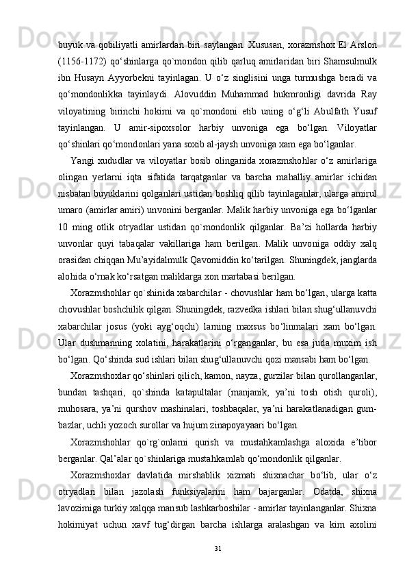 buyuk  va  qobiliyatli   amirlardan  biri  saylangan.  Xususan,   xorazmshox   El  Arslon
(1156-1172) qo‘shinlarga qo`mondon qilib qarluq amirlaridan biri  Shamsulmulk
ibn   Husayn   Ayyorbekni   tayinlagan.   U   o‘z   singlisini   unga   turmushga   beradi   va
qo‘mondonlikka   tayinlaydi.   Alovuddin   Muhammad   hukmronligi   davrida   Ray
viloyatining   birinchi   hokimi   va   qo`mondoni   etib   uning   o‘g‘li   Abulfath   Yusuf
tayinlangan.   U   amir-sipoxsolor   harbiy   unvoniga   ega   bo‘lgan.   Viloyatlar
qo‘shinlari qo‘mondonlari yana soxib al-jaysh unvoniga xam ega bo‘lganlar.
Yangi   xududlar   va   viloyatlar   bosib   olinganida   xorazmshohlar   o‘z   amirlariga
olingan   yerlarni   iqta   sifatida   tarqatganlar   va   barcha   mahalliy   amirlar   ichidan
nisbatan buyuklarini qolganlari ustidan boshliq qilib tayinlaganlar, ularga amirul
umaro (amirlar amiri) unvonini berganlar. Malik harbiy unvoniga ega bo‘lganlar
10   ming   otlik   otryadlar   ustidan   qo`mondonlik   qilganlar.   Ba’zi   hollarda   harbiy
unvonlar   quyi   tabaqalar   vakillariga   ham   berilgan.   Malik   unvoniga   oddiy   xalq
orasidan chiqqan Mu’ayidalmulk Qavomiddin ko‘tarilgan. Shuningdek, janglarda
alohida o‘rnak ko‘rsatgan maliklarga xon martabasi berilgan.
Xorazmshohlar qo`shinida xabarchilar - chovushlar ham bo‘lgan, ularga katta
chovushlar boshchilik qilgan. Shuningdek, razvedka ishlari bilan shug‘ullanuvchi
xabarchilar   josus   (yoki   ayg‘oqchi)   larning   maxsus   bo‘linmalari   xam   bo‘lgan.
Ular   dushmanning   xolatini,   harakatlarini   o‘rganganlar,   bu   esa   juda   muxim   ish
bo‘lgan. Qo‘shinda sud ishlari bilan shug‘ullanuvchi qozi mansabi ham bo‘lgan.
Xorazmshoxlar qo‘shinlari qilich, kamon, nayza, gurzilar bilan qurollanganlar,
bundan   tashqari,   qo`shinda   katapultalar   (manjanik,   ya’ni   tosh   otish   quroli),
muhosara,   ya’ni   qurshov   mashinalari,   toshbaqalar,   ya’ni   harakatlanadigan   gum-
bazlar, uchli yozoch surollar va hujum zinapoyayaari bo‘lgan.
Xorazmshohlar   qo`rg`onlarni   qurish   va   mustahkamlashga   aloxida   e’tibor
berganlar. Qal’alar qo`shinlariga mustah kamlab  qo‘mondonlik qilganlar.
Xorazmshoxlar   davlatida   mirshablik   xizmati   shixnachar   bo‘lib,   ular   o‘z
otryadlari   bilan   jazolash   funksiyalarini   ham   bajarganlar.   Odatda,   shixna
lavozimiga turkiy xalqqa mansub lashkarboshilar - amirlar tayinlanganlar. Shixna
hokimiyat   uchun   xavf   tug‘dirgan   barcha   ishlarga   aralashgan   va   kim   axolini
31