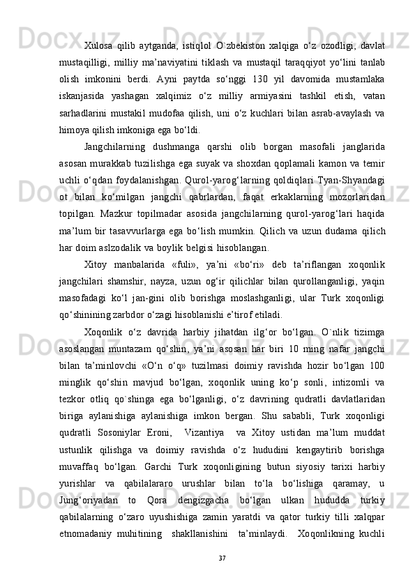 Xulosa   qilib   aytganda,   istiq l ol   O` zbekiston   xalqiga   o‘z   ozodligi,   davlat
mustaqilligi,   milliy   ma’naviyatini   tik l ash   va   mustaqil   taraqqiyot   yo‘lini   tanlab
olish   imkonini   berdi.   Ayni   paytda   so‘nggi   130   yil   davomida   mustamlaka
iskanjasida   yashagan   xalqimiz   o‘z   milliy   armiyasini   tashkil   etish,   vatan
sarhadlarini   mustakil   mudofaa   qilish,   uni   o‘z   kuchlari   bilan   asrab-avaylash   va
himoya qilish imkoniga ega bo‘ldi.
Jangchilarning   dushmanga   qarshi   olib   borgan   masofali   janglarida
asosan   murakkab   tuzilishga   ega   suyak   va   shoxdan   qoplamali   kamon   va   temir
uchli   o‘qdan   foydalanishgan.   Qurol-yarog‘ l arning   qoldiqlari   Tyan-Shyandagi
ot   bilan   ko‘milgan   jangchi   qabrlardan,   faqat   erkaklarning   mozorlaridan
topilgan.   Mazkur   topilmadar   asosida   jangchilarning   qurol-yarog‘lari   haqida
ma’lum   bir   tasavvurlarga   ega   bo‘lish   mumkin.   Qilich   va   uzun   dudama   q ilich
har doim aslzodalik va boylik belgisi hisoblangan .
Xitoy   manbalarida   «fuli»,   ya’ni   «bo‘ri»   deb   ta’riflangan   xoqonlik
jangchilari   shamshir,   nayza,   uzun   og‘ir   qilichlar   bilan   qurollanganligi,   yaqin
masofadagi   ko‘l   jan-gini   olib   borishga   moslashganligi,   ular   Turk   xoqonligi
qo‘shinining zarbdor o‘zagi hisoblanishi e’tirof etiladi.
Xoqonlik   o‘z   davrida   harbiy   jihatdan   ilg‘or   bo‘lgan.   O`nlik   tizimga
asoslangan   muntazam   qo‘shin,   ya’ni   asosan   har   biri   10   ming   nafar   jangchi
bilan   ta’minlovchi   «O‘n   o‘q»   tuzilmasi   doimiy   ravishda   hozir   bo‘lgan   100
minglik   qo‘shin   mavjud   bo‘lgan,   xoqonlik   uning   ko‘p   sonli,   intizomli   va
tezkor   otliq   qo`shinga   ega   bo‘lganligi,   o‘z   davrining   qudratli   davlatlaridan
biriga   aylanishiga   aylanishiga   imkon   bergan.   Shu   sababli,   Turk   xoqonligi
qudratli   Sosoniylar   Eroni,     Vizantiya     va   Xitoy   ustidan   ma’lum   muddat
ustunlik   qilishga   va   doimiy   ravishda   o‘z   hududini   kengaytirib   borishga
muvaffaq   bo‘lgan.   Garchi   Turk   xoqonligining   butun   siyosiy   tarixi   harbiy
yurishlar   va   qabilalararo   urushlar   bilan   to‘la   bo‘lishiga   qaramay,   u
Jung‘oriyadan   to   Qora   dengizgacha   bo‘lgan   ulkan   hududda   turkiy
qabilalarning   o‘zaro   uyushishiga   zamin   yaratdi   va   qator   turkiy   tilli   xalqpar
etnomadaniy   muhitining     shakllanishini     ta’minlaydi.     Xoqonlikning   kuchli
37