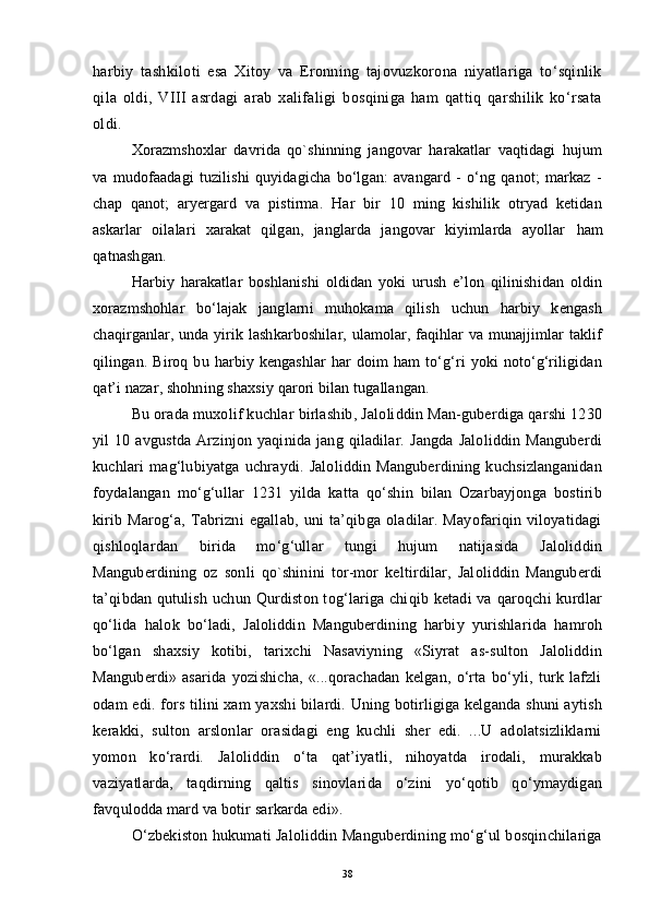 harbiy   tashkiloti   esa   Xitoy   va   Eronning   tajovuzkorona   niyatlariga   to‘sqinlik
qila   oldi,   VIII   asrdagi   arab   xalifaligi   bosqiniga   ham   qattiq   qarshilik   ko‘rsata
oldi.
Xorazmshoxlar   davrida   qo`shinning   jangovar   harakatlar   vaqtidagi   hujum
va   mudofaadagi   tuzilishi   quyidagicha   bo‘lgan:   avangard   -   o‘ng   qanot;   markaz   -
chap   qanot;   aryergard   va   pistirma.   Har   bir   10   ming   kishilik   otryad   ketidan
askarlar   oilalari   xarakat   qilgan,   janglarda   jangovar   kiyimlarda   ayollar   h am
q atnashgan.
Harbiy   harakatlar   boshlanishi   oldidan   yoki   urush   e’lon   qilinishidan   oldin
xorazmshohlar   bo‘lajak   janglarni   muhokama   qilish   uchun   harbiy   kengash
chaqirganlar, unda yirik lashkarboshilar, ulamolar, faqihlar va munajjimlar taklif
qilingan.  Biroq  bu  harbiy  kengashlar   har   doim  ham  to‘g‘ri  yoki   noto‘g‘riligidan
qat’i nazar, shohning shaxsiy qarori bilan tugallangan.
Bu orada muxolif kuchlar birlashib, Jaloliddin Man-guberdiga qarshi 1230
yil   10  avgustda   Arzinjon   yaqinida   jang   qiladilar.  Jangda   Jaloliddin   Manguberdi
kuchlari   mag‘lubiyatga   uchraydi.   Jaloliddin   Manguberdining   kuchsizlanganidan
foydalangan   mo‘g‘ullar   1231   yilda   katta   qo‘shin   bilan   Ozarbayjonga   bostirib
kirib   Marog‘a,   Tabrizni   egallab,   uni   ta’qibga   oladilar.   Mayofariqin   viloyatidagi
qishloqlardan   birida   mo‘g‘ullar   tungi   hujum   natijasida   Jaloliddin
Manguberdining   oz   sonli   qo`shinini   tor-mor   keltirdilar,   Jaloliddin   Manguberdi
ta’qibdan  qutulish uchun Qurdiston tog‘lariga chiqib ketadi  va qaroqchi  kurdlar
qo‘lida   halok   bo‘ladi,   Jaloliddin   Manguberdining   harbiy   yurishlarida   hamroh
bo‘lgan   shaxsiy   kotibi,   tarixchi   Nasaviyning   «Siyrat   as-sulton   Jaloliddin
Manguberdi»   asarida   yozishicha,   «...qorachadan   kelgan,   o‘rta   bo‘yli,   turk   lafzli
odam edi. fors tilini xam yaxshi bilardi. Uning botirligiga kelganda shuni aytish
kerakki,   sulton   arslonlar   orasidagi   eng   kuchli   sher   edi.   ...U   adolatsizliklarni
yomon   ko‘rardi.   Jaloliddin   o‘ta   qat’iyatli,   nihoyatda   irodali,   murakkab
vaziyatlarda,   taqdirning   qaltis   sinovlarida   o‘zini   yo‘qotib   qo‘ymaydigan
favqulodda mard va botir sarkarda edi».
O‘zbekiston hukumati Jaloliddin Manguberdining mo‘g‘ul bosqinchilariga
38