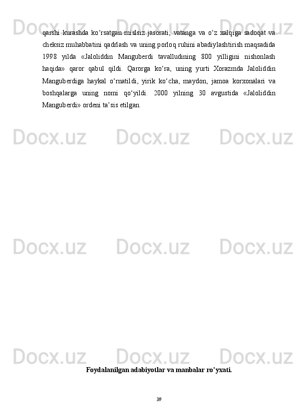 qarshi   kurashda   ko‘rsatgan   mislsiz   jasorati,   vatanga   va   o‘z   xalqiga   sadoqat   va
cheksiz muhabbatini qadrlash va uning porloq ruhini abadiylashtirish maqsadida
1998   yilda   «Jaloliddin   Manguberdi   tavalludining   800   yilligini   nishonlash
haqida»   qaror   qabul   qildi.   Qarorga   ko‘ra,   uning   yurti   Xorazmda   Jaloliddin
Manguberdiga   haykal   o‘rnatildi,   yirik   ko‘cha,   maydon,   jamoa   korxonalari   va
boshqalarga   uning   nomi   qo‘yildi.   2000   yilning   30   avgustida   «Jaloliddin
Manguberdi» ordeni ta’sis etilgan.
Fоydalanilgan adabiyotlar  va  manbalar ro’yхati.
39 
