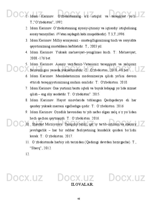 1. Islom   Karimоv .   O’zbеkistоnning   o’z   istiqlоl   va   taraqqiyot   yo’li.
T.,”O’zbеkistоn”, 1992.
2. Islom   Karimоv.   O’zbеkistоnning   siyosiy-ijtimоiy   va   iqtisоdiy   istiqbоlining
asоsiy tamоyillari. //Vatan sajdagоh kabi muqaddasdir). T.3,T.,1996.
3. Islom Karimov. Milliy armiyamiz - mustaqilligimizning tinch va osoyishta
qayotimizning mustahkam kafolatidir.   T .,  2003 yil. 
4. Islom   Karimov.   Yuksak   ma'naviyat–yengilmas   kuch.   Т.:   Ma'naviyat,
2008.-176 bet.
5. Islom   Karimov.   Asosiy   vazifamiz-Vatanimiz   taraqqiyoti   va   xalqimiz
farovonligini yanada yuksaltirishdir.-T.: O'zbekiston, 2010.-48 bet.
6. Islom   Karimov.   Mamlakatimizni   modemizasiya   qilish   yo'lini   davom
ettirish taraqqiyotimizning muhim omilidir. Т.: O'zbekiston. 2010.
7. Islom Karimov. Ona yurtimiz baxtu iqboli va buyuk kelajagi yo`lida xizmat
qilish – eng oliy saodatdir. T.: O`zbekiston”. 2015.
8. Islom   Karimov.   Hayot   sinovlarida   toblangan   Qashqadaryo   eli   har
qanday yuksak marrani egallashga qodir. T.: O`zbekiston. 2016
9. Islom Karimov. Ozodlik havosidan to`yib nafas olgan xalq o`z yo`lidan
hech qachon qaytmaydi. T.: O`zbekiston. 2016.
10. Shavkat   Mirziyoyev.   Tanqidiy   tahlil,   qat’iy   tartib-intizom   va   shaxsiy
javobgarlik   –   har   bir   rahbar   faoliyatining   kundalik   qoidasi   bo`lishi
kerak. T.: O`zbekiston. 2017.
11. O`zbekistonda  harbiy ish tarixidan (Qadimgi davrdan hozirgacha). T.,
“Sharq”, 2012.
12.
ILOVALAR.
40 