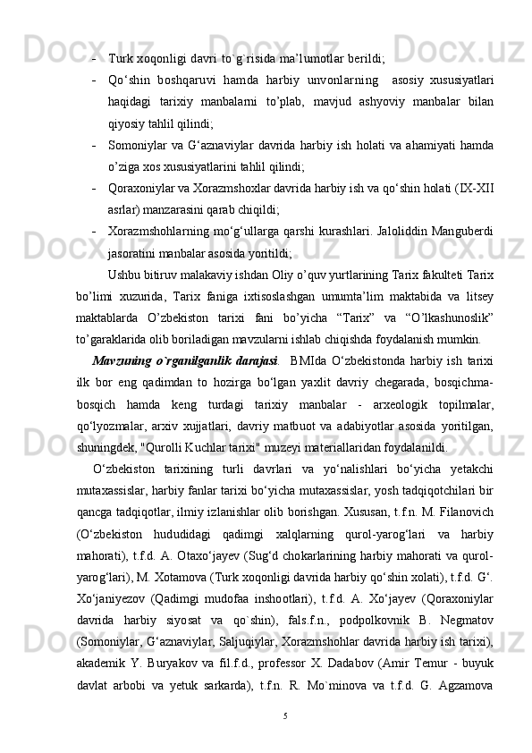  Turk xoqonligi davri  to`g`risida ma’lumotlar berildi; 
 Q o‘shin   boshqaruvi   hamda   harbiy   unvonlar ning     asosiy   xususiyatlari
haqidagi   tarixiy   manbalarni   to’plab,   mavjud   ashyoviy   manbalar   bilan
qiyosiy tahlil qilindi;
 Somoniylar   va   G‘aznaviylar   davrida   harbiy   ish   holati   va   ahamiyati   hamda
o’ziga xos xususiyatlarini tahlil qilindi;
 Qoraxoniylar va Xorazmshoxlar davrida harbiy ish va qo‘shin holati (IX-XII
asrlar)  manzarasini qarab chiqi ldi ;
 Xorazmshohlarning mo‘g‘ullarga qarshi  kurashlari. Jaloliddin Manguberdi
jasorati ni manbalar asosida  yoriti ldi ;
Ushbu bitiruv malakaviy ishdan Оliy o’quv yurtlarining Tariх fakultеti Tariх
bo’limi   хuzurida,   Tariх   faniga   iхtisоslashgan   umumta’lim   maktabida   va   litsеy
maktablarda   O’zbеkistоn   tariхi   fani   bo’yicha   “Tariх”   va   “O’lkashunоslik”
to’garaklarida оlib bоriladigan mavzularni ishlab chiqishda fоydalanish mumkin.
Mavzuning   o`rganilganlik   darajasi .     BMIda   O‘zbekistonda   harbiy   ish   tarixi
ilk   bor   eng   qadimdan   to   hozirga   bo‘lgan   yaxlit   davriy   chegarada,   bosqichma-
bosqich   hamda   keng   turdagi   tarixiy   manbalar   -   arxeologik   topilmalar,
qo‘lyozmalar,   arxiv   xujjatlari,   davriy   matbuot   va   adabiyotlar   asosida   yoritilgan,
shuningdek, "Qurolli Kuchlar tarixi" muzeyi materiallaridan foydalanildi. 
O‘zbekiston   tarixining   turli   davrlari   va   yo‘nalishlari   bo‘yicha   yetakchi
mutaxassislar, harbiy fanlar tarixi bo‘yicha mutaxassislar, yosh tadqiqotchilari bir
qancga tadqiqotlar, ilmiy izlanishlar olib borishgan. Xususan, t.f.n. M. Filanovich
(O‘zbekiston   hududidagi   qadimgi   xalqlarning   qurol-yarog‘lari   va   harbiy
mahorati), t.f.d.  A.  Otaxo‘jayev  (Sug‘d chokarlarining  harbiy mahorati   va  qurol-
yarog‘lari), M. Xotamova (Turk xoqonligi davrida harbiy qo‘shin xolati), t.f.d. G‘.
Xo‘janiyezov   (Qadimgi   mudofaa   inshootlari),   t.f.d.   A.   Xo‘jayev   (Qoraxoniylar
davrida   harbiy   siyosat   va   qo`shin),   fals.f.n.,   podpolkovnik   B.   Negmatov
(Somoniylar, G‘aznaviylar, Saljuqiylar, Xorazmshohlar davrida harbiy ish tarixi),
akademik   Y.   Buryakov   va   fil.f.d.,   professor   X.   Dadabov   (Amir   Temur   -   buyuk
davlat   arbobi   va   yetuk   sarkarda),   t.f.n.   R.   Mo`minova   va   t.f.d.   G.   Agzamova
5