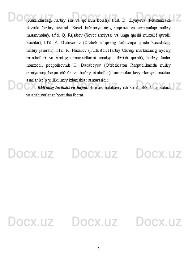 (Xonliklardagi   harbiy   ish   va   qo‘shin   holati),   t.f.d.   D.   Ziyayeva   (Mustamlaka
davrida   harbiy   siyosat,   Sovet   hokimiyatining   inqirozi   va   armiyadagi   salbiy
muammolar),   t.f.d.   Q.   Rajabov   (Sovet   armiyasi   va   unga   qarshi   muxolif   qurolli
kuchlar),   t.f.d.   A.   Golovanov   (O‘zbek   xalqining   fashizmga   qarshi   kurashdagi
harbiy   jasorati),   f.f.n.   R.   Nazarov   (Turkiston   Harbiy   Okrugi   markazning   siyosiy
manfaatlari   va   strategik   maqsadlarini   amalga   oshirish   quroli),   harbiy   fanlar
nomzodi,   podpolkovnik   H.   Dadaboyev   (O‘zbekiston   Respublikasida   milliy
armiyaning   barpo   etilishi   va   harbiy   islohotlar)   tomonidan   tayyorlangan   mazkur
asarlar ko‘p yillik ilmiy izlanishlar samarasidir.
BMIning  tuzilishi  va  hajmi.   Bitiruv  malakaviy ish  kirish,  ikki   bоb, хulоsa
va adabiyotlar ro’yхatidan ibоrat. 
6