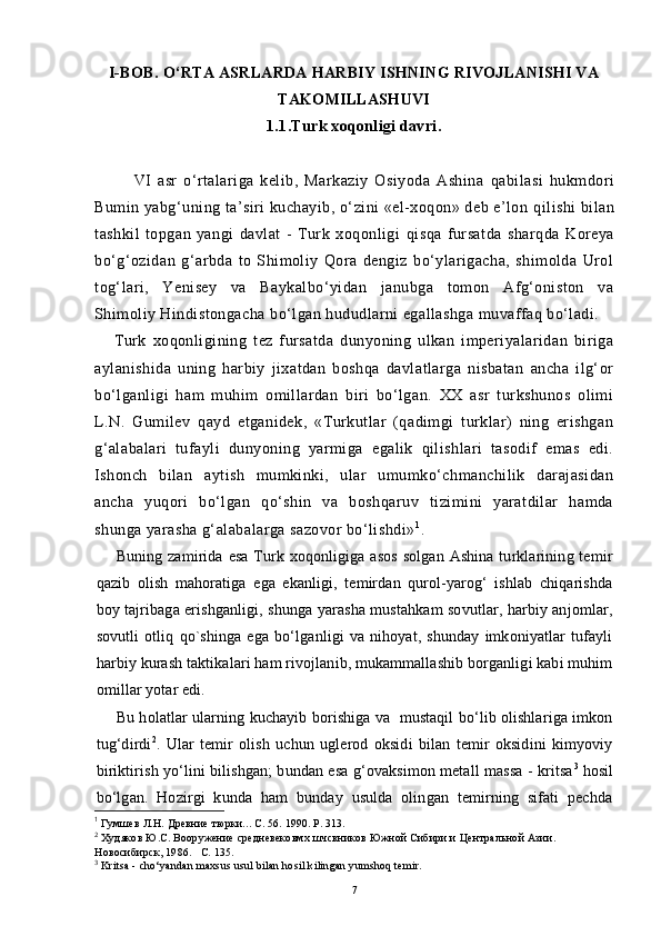 I-BOB.  O‘RTA ASRLARDA HARBIY ISHNING RIVOJLANISHI VA
TAKOMILLASHUVI
1.1. Turk xoqonligi davri .
VI   asr   o‘rtalariga   kelib,   Markaziy   Osiyoda   Ashina   q abilasi   hukmdori
Bumin yabg‘uning ta’siri kuchayib, o‘zini «el-xoqon» deb e’lon  q ilishi bilan
tashkil   topgan   yangi   davlat   -   Turk   xoqonligi   q isqa   fursatda   shar q da   Koreya
bo‘g‘ozidan   g‘arbda   to   Shimoliy   Qora   dengiz   bo‘ylarigacha,   shimolda   Urol
tog‘lari,   Yenisey   va   Baykalbo‘yidan   janubga   tomon   Afg‘oniston   va
Shimoliy Hindistongacha bo‘lgan hududlarni egallashga muvaffaq bo‘ladi.
Turk   xoqonligining   tez   fursatda   dunyoning   ulkan   imperiyalaridan   biriga
aylanishida   uning   harbiy   jixatdan   boshqa   davlatlarga   nisbatan   ancha   ilg‘or
bo‘lganligi   ham   muhim   omillardan   biri   bo‘lgan.   XX   asr   turkshunos   olimi
L.N.   Gumilev   qayd   etganidek,   «Turkutlar   (qadimgi   turklar)   ning   erishgan
g‘alabalari   tufayli   dunyoning   yarmiga   egalik   qilishlari   tasodif   emas   edi.
Ishonch   bilan   aytish   mumkinki,   ular   umumko‘chmanchilik   darajasidan
ancha   yuqori   bo‘lgan   qo‘shin   va   boshqaruv   tizimini   yaratdilar   hamda
shunga yarasha g‘alabalarga sazovor bo‘lishdi» 1
.
Buning zamirida esa  Turk xoqonligiga asos  solgan  Ashina turklarining temir
qazib   olish   mahoratiga   ega   ekanligi,   temirdan   qurol-yarog‘   ishlab   chiqarishda
boy tajribaga erishganligi, shunga yarasha mustahkam sovutlar, harbiy anjomlar,
sovutli   otliq   qo`shinga   ega   bo‘lganligi   va   nihoyat,   shunday   imkoniyatlar   tufayli
harbiy kurash taktikalari ham rivojlanib, mukammallashib borganligi kabi muhim
omillar yotar edi.
Bu  h olatlar ularning kuchayib borishiga va  mustaqil bo‘lib olishlariga imkon
tug‘dirdi 2
.   Ular   temir   olish   uchun   uglerod   oksidi   bilan   temir   oksidini   kimyoviy
biriktirish yo‘lini bilishgan; bundan esa g‘ovaksimon metall massa - kritsa 3
 hosil
bo‘lgan.   Hozirgi   kunda   ham   bunday   usulda   olingan   temirning   sifati   pechda
1
  Гумшев   Л.Н.  Древние тюрки...  С.  56.  1990. Р. 313.   
2
  Худяков Ю.С.  Вооружение средневековмх шчсвников Южной Сибири и  Центральной Азии. 
Новосибирск, 1986.   С. 135.
3
  Kritsa - cho‘yandan maxsus usul bilan hosil kilingan yumshoq temir.
7