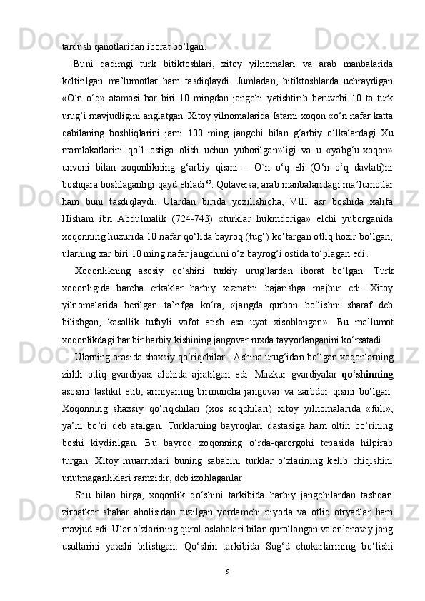 tardush qanotlaridan iborat bo‘lgan .
Buni   qadimgi   turk   bitiktoshlari,   xitoy   yilnomalari   va   arab   manbalarida
keltirilgan   ma’lumotlar   ham   tasdiqlaydi.   Jumladan,   bitiktoshlarda   uchraydigan
«O`n   o‘q»   atamasi   har   biri   10   mingdan   jangchi   yetishtirib   beruvchi   10   ta   turk
urug‘i mavjudligini anglatgan. Xitoy yilnomalarida Istami xoqon «o‘n nafar katta
qabilaning   boshliqlarini   jami   100   ming   jangchi   bilan   g‘arbiy   o‘lkalardagi   Xu
mamlakatlarini   qo‘l   ostiga   olish   uchun   yuborilgan»ligi   va   u   «yabg‘u-xoqon»
unvoni   bilan   xoqonlikning   g‘arbiy   qismi   –   O`n   o‘q   eli   (O‘n   o‘q   davlati)ni
boshqara boshlaganligi qayd etiladi 67
. Qolaversa,  arab manbalaridagi ma’lumotlar
ham   buni   tasdiqlaydi.   Ulardan   birida   yozilishicha,   VIII   asr   boshida   xalifa
Hisham   ibn   Abdulmalik   (724-743)   «turklar   hukmdoriga»   elchi   yuborganida
xoqonning huzurida 10 nafar qo‘lida bayroq (tug‘) ko‘targan otliq hozir bo‘lgan,
ularning xar biri 10 ming nafar jangchini o‘z bayrog‘i ostida to‘plagan edi .
Xoqonlikning   asosiy   qo‘shini   turkiy   urug‘lardan   iborat   bo‘lgan.   Turk
xoqonligida   barcha   erkaklar   harbiy   xizmatni   bajarishga   majbur   edi.   Xitoy
yilnomalarida   berilgan   ta’rifga   ko‘ra,   «jangda   qurbon   bo‘lishni   sharaf   deb
bilishgan,   kasallik   tufayli   vafot   etish   esa   uyat   xisoblangan ».   Bu   ma’lumot
xoqonlikdagi har bir harbiy kishining jangovar ruxda tayyorlanganini ko‘rsatadi.
Ularning orasida shaxsiy qo‘riqchilar - Ashina urug‘idan bo‘lgan xoqonlarning
zirhli   otliq   gvardiyasi   alohida   ajratilgan   edi.   Mazkur   gvardiyalar   qo‘shinning
asosini   tashkil   etib,   armiyaning   birmuncha   jangovar   va   zarbdor   qismi   bo‘lgan.
Xoqonning   shaxsiy   qo‘riqchilari   (xos   soqchilari)   xitoy   yilnomalarida   «fuli»,
ya’ni   bo‘ri   deb   atalgan.   Turklarning   bayroqlari   dastasiga   ham   oltin   bo‘rining
boshi   kiydirilgan.   Bu   bayroq   xoqonning   o‘rda-qarorgohi   tepasida   hilpirab
turgan.   Xitoy   muarrixlari   buning   sababini   turklar   o‘zlarining   kelib   chiqishini
unutmaganliklari ramzidir, deb izohlaganlar .
Shu   bilan   birga,   xoqonlik   qo‘shini   tarkibida   harbiy   jangchilardan   tashqari
ziroatkor   shahar   aholisidan   tuzilgan   yordamchi   piyoda   va   otliq   otryadlar   ham
mavjud edi. Ular o‘zlarining qurol-aslahalari bilan qurollangan va an’anaviy jang
usullarini   yaxshi   bilishgan .   Qo‘shin   tarkibida   Sug‘d   chokarlarining   bo‘lishi
9