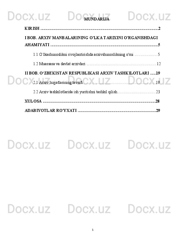 MUNDARIJA
KIRISH ....................................................................................................................2
I BOB. ARXIV MANBALARINING O'LKA TARIXINI O'RGANISHDAGI 
AHAMIYATI ..........................................................................................................5
1.1  O`lkashunoslikni rivojlantirishda arxivshunoslikning o'rni  .......................5
1.2  Muassasa va davlat arxivlari  .................................. ....................................12
II BOB. O‘ZBEKISTAN RESPUBLIKASI ARXIV TASHKILOTLARI ......19
2.1 Arxiv hujjatlarining tavsifi........................................................................19
2.2 Arxiv tashkilotlarida ish yuritishni tashkil qilish......................................23
XULOSA ...............................................................................................................28
ADABIYOTLAR RO'YXATI .............................................................................29
1 