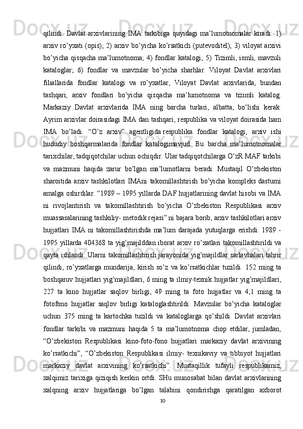 qilindi.   Davlat   arxivlarining   IMA   tarkibiga   quyidagi   ma’lumotnomalar   kiradi:   1)
arxiv ro’yxati (opis); 2) arxiv bo’yicha ko’rsatkich (putevoditel); 3) viloyat arxivi
bo’yicha   qisqacha   ma’lumotnoma;   4)   fondlar   katalogi;   5)   Tizimli,   ismli,   mavzuli
kataloglar;   6)   fondlar   va   mavzular   bo’yicha   sharhlar.   Viloyat   Davlat   arxivlari
filiallarida   fondlar   katalogi   va   ro’yxatlar,   Viloyat   Davlat   arxivlarida,   bundan
tashqari,   arxiv   fondlari   bo’yicha   qisqacha   ma’lumotnoma   va   tizimli   katalog.
Markaziy   Davlat   arxivlarida   IMA   ning   barcha   turlari,   albatta,   bo’lishi   kerak.
Ayrim arxivlar doirasidagi IMA dan tashqari, respublika va viloyat doirasida ham
IMA   bo’ladi.   “O’z   arxiv”   agentligida   respublika   fondlar   katalogi ,   arxiv   ishi
hududiy   boshqarmalarida   fondlar   katalogimavjud.   Bu   barcha   ma’lumotnomalar
tarixchilar, tadqiqotchilar uchun ochiqdir. Ular tadqiqotchilarga O’zR MAF tarkibi
va   mazmuni   haqida   zarur   bo’lgan   ma’lumotlarni   beradi.   Mustaqil   O’zbekiston
sharoitida   arxiv   tashkilotlari   IMAni   takomillashtirish   bo’yicha   kompleks   dasturni
amalga oshirdilar. “1989 – 1995 yillarda DAF hujjatlarining davlat hisobi va IMA
ni   rivojlantirish   va   takomillashtirish   bo’yicha   O’zbekiston   Respublikasi   arxiv
muassasalarining tashkiliy- metodik rejasi” ni bajara borib, arxiv tashkilotlari arxiv
hujjatlari   IMA   ni   takomillashtirishda   ma’lum   darajada   yutuqlarga   erishdi.   1989   -
1995 yillarda 404368 ta yig’majilddan iborat arxiv ro’xatlari  takomillashtirildi va
qayta ishlandi. Ularni takomillashtirish jarayonida yig’majildlar sarlavhalari tahrir
qilindi,   ro’yxatlarga   mundarija,   kirish   so’z   va   ko’rsatkichlar   tuzildi.   152   ming   ta
boshqaruv hujjatlari yig’majildlari, 6 ming ta ilmiy-texnik hujjatlar yig’majildlari,
227   ta   kino   hujjatlar   saqlov   birligi,   49   ming   ta   foto   hujjatlar   va   4,1   ming   ta
fotofono   hujjatlar   saqlov   birligi   kataloglashtirildi.   Mavzular   bo’yicha   kataloglar
uchun   375   ming   ta   kartochka   tuzildi   va   kataloglarga   qo’shildi.   Davlat   arxivlari
fondlar   tarkibi   va   mazmuni   haqida   5   ta   ma’lumotnoma   chop   etdilar,   jumladan,
“O’zbekiston   Respublikasi   kino-foto-fono   hujjatlari   markaziy   davlat   arxivining
ko’rsatkichi”,   “O’zbekiston   Respublikasi   ilmiy-   texnikaviy   va   tibbiyot   hujjatlari
markaziy   davlat   arxivining   ko’rsatkichi”.   Mustaqillik   tufayli   respublikamiz,
xalqimiz  tarixiga  qiziqish   keskin  ortdi.  SHu  munosabat  bilan  davlat   arxivlarining
xalqning   arxiv   hujjatlariga   bo’lgan   talabini   qondirishga   qaratilgan   axborot
10 