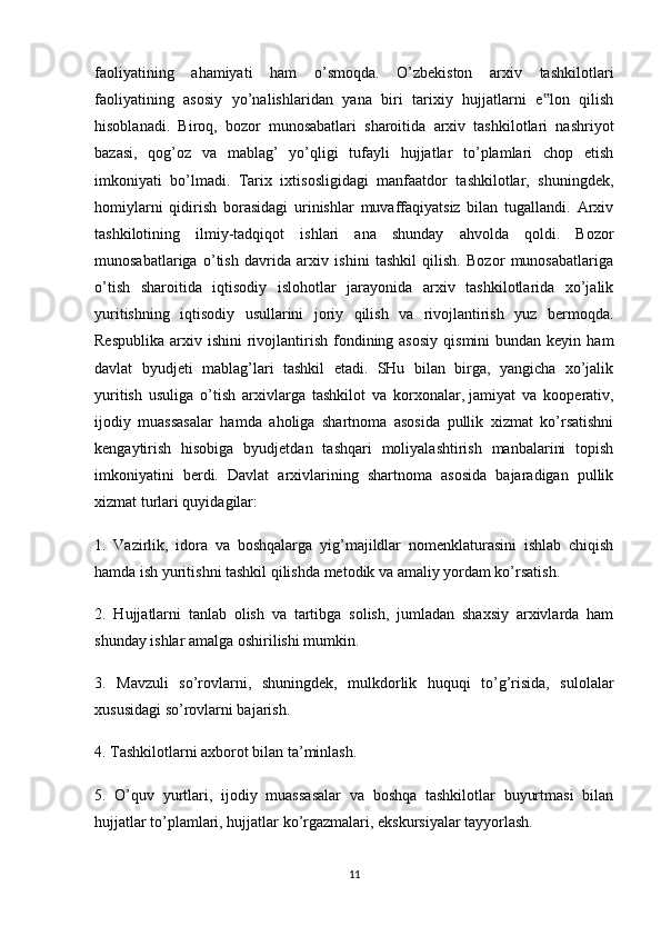 faoliyatining   ahamiyati   ham   o’smoqda.   O’zbekiston   arxiv   tashkilotlari
faoliyatining   asosiy   yo’nalishlaridan   yana   biri   tarixiy   hujjatlarni   e lon   qilish‟
hisoblanadi.   Biroq,   bozor   munosabatlari   sharoitida   arxiv   tashkilotlari   nashriyot
bazasi,   qog’oz   va   mablag’   yo’qligi   tufayli   hujjatlar   to’plamlari   chop   etish
imkoniyati   bo’lmadi.   Tarix   ixtisosligidagi   manfaatdor   tashkilotlar,   shuningdek,
homiylarni   qidirish   borasidagi   urinishlar   muvaffaqiyatsiz   bilan   tugallandi.   Arxiv
tashkilotining   ilmiy-tadqiqot   ishlari   ana   shunday   ahvolda   qoldi.   Bozor
munosabatlariga   o’tish   davrida   arxiv   ishini   tashkil   qilish.   Bozor   munosabatlariga
o’tish   sharoitida   iqtisodiy   islohotlar   jarayonida   arxiv   tashkilotlarida   xo’jalik
yuritishning   iqtisodiy   usullarini   joriy   qilish   va   rivojlantirish   yuz   bermoqda.
Respublika  arxiv  ishini  rivojlantirish  fondining asosiy   qismini  bundan  keyin  ham
davlat   byudjeti   mablag’lari   tashkil   etadi.   SHu   bilan   birga,   yangicha   xo’jalik
yuritish   usuliga   o’tish   arxivlarga   tashkilot   va   korxonalar,   jamiyat   va   kooperativ ,
ijodiy   muassasalar   hamda   aholiga   shartnoma   asosida   pullik   xizmat   ko’rsatishni
kengaytirish   hisobiga   byudjetdan   tashqari   moliyalashtirish   manbalarini   topish
imkoniyatini   berdi.   Davlat   arxivlarining   shartnoma   asosida   bajaradigan   pullik
xizmat turlari quyidagilar:
1.   Vazirlik,   idora   va   boshqalarga   yig’majildlar   nomenklaturasini   ishlab   chiqish
hamda ish yuritishni tashkil qilishda metodik va amaliy yordam ko’rsatish.
2.   Hujjatlarni   tanlab   olish   va   tartibga   solish,   jumladan   shaxsiy   arxivlarda   ham
shunday ishlar amalga oshirilishi mumkin.
3.   Mavzuli   so’rovlarni,   shuningdek,   mulkdorlik   huquqi   to’g’risida,   sulolalar
xususidagi so’rovlarni bajarish.
4. Tashkilotlarni axborot bilan ta’minlash.
5.   O’quv   yurtlari,   ijodiy   muassasalar   va   boshqa   tashkilotlar   buyurtmasi   bilan
hujjatlar to’plamlari, hujjatlar ko’rgazmalari, ekskursiyalar tayyorlash.
11 