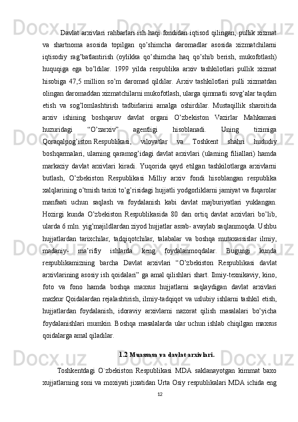 Davlat   arxivlari  rahbarlari   ish  haqi  fondidan  iqtisod  qilingan,  pullik  xizmat
va   shartnoma   asosida   topilgan   qo’shimcha   daromadlar   asosida   xizmatchilarni
iqtisodiy   rag’batlantirish   (oylikka   qo’shimcha   haq   qo’shib   berish,   mukofotlash)
huquqiga   ega   bo’ldilar.   1999   yilda   respublika   arxiv   tashkilotlari   pullik   xizmat
hisobiga   47,5   million   so’m   daromad   qildilar.   Arxiv   tashkilotlari   pulli   xizmatdan
olingan daromaddan xizmatchilarni mukofotlash, ularga qimmatli sovg’alar taqdim
etish   va   sog’lomlashtirish   tadbirlarini   amalga   oshirdilar.   Mustaqillik   sharoitida
arxiv   ishining   boshqaruv   davlat   organi   O’zbekiston   Vazirlar   Mahkamasi
huzuridagi   “O’zarxiv”   agentligi   hisoblanadi.   Uning   tizimiga
Qoraqalpog’iston   Respublikasi ,   viloyatlar   va   Toshkent   shahri   hududiy
boshqarmalari,   ularning   qaramog’idagi   davlat   arxivlari   (ularning   filiallari)   hamda
markaziy   davlat   arxivlari   kiradi.   Yuqorida   qayd   etilgan   tashkilotlarga   arxivlarni
butlash,   O’zbekiston   Respublikasi   Milliy   arxiv   fondi   hisoblangan   respublika
xalqlarining o’tmish tarixi to’g’risidagi hujjatli yodgorliklarni jamiyat va fuqarolar
manfaati   uchun   saqlash   va   foydalanish   kabi   davlat   majburiyatlari   yuklangan.
Hozirgi   kunda   O’zbekiston   Respublikasida   80   dan   ortiq   davlat   arxivlari   bo’lib,
ularda 6 mln. yig’majildlardan ziyod hujjatlar asrab- avaylab saqlanmoqda. Ushbu
hujjatlardan   tarixchilar,   tadqiqotchilar,   talabalar   va   boshqa   mutaxassislar   ilmiy,
madaniy-   ma’rifiy   ishlarda   keng   foydalanmoqdalar.   Bugungi   kunda
respublikamizning   barcha   Davlat   arxivlari   “O’zbekiston   Respublikasi   davlat
arxivlarining asosiy ish qoidalari” ga amal qilishlari shart. Ilmiy-texnikaviy, kino,
foto   va   fono   hamda   boshqa   maxsus   hujjatlarni   saqlaydigan   davlat   arxivlari
mazkur   Qoidalardan rejalashtirish , ilmiy-tadqiqot va uslubiy ishlarni tashkil etish,
hujjatlardan   foydalanish,   idoraviy   arxivlarni   nazorat   qilish   masalalari   bo’yicha
foydalanishlari   mumkin.   Boshqa   masalalarda   ular   uchun   ishlab   chiqilgan   maxsus
qoidalarga amal qiladilar.
1.2 Muassasa va davlat arxivlari .
Toshkentdagi   O`zbekiston   Respublikasi   MDA   saklanayotgan   kimmat   baxo
xujjatlarning soni va moxiyati jixatidan Urta Osiy respublikalari MDA ichida eng
12 