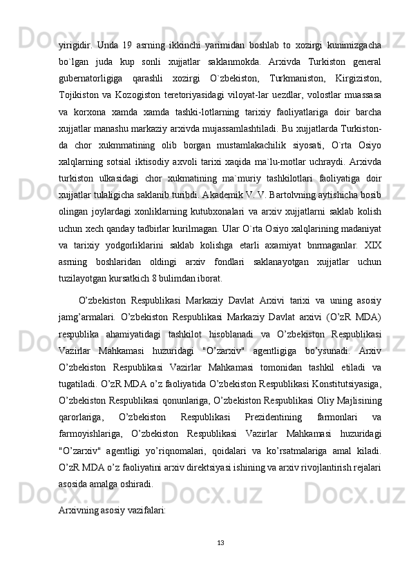 yirigidir.   Unda   19   asrning   ikkinchi   yarimidan   boshlab   to   xozirgi   kunimizgacha
bo`lgan   juda   kup   sonli   xujjatlar   saklanmokda.   Arxivda   Turkiston   general
gubernatorligiga   qarashli   xozirgi   O`zbekiston,   Turkmaniston,   Kirgiziston,
Tojikiston   va   Kozogiston   teretoriyasidagi   viloyat-lar   uezdlar,   volostlar   muassasa
va   korxona   xamda   xamda   tashki-lotlarning   tarixiy   faoliyatlariga   doir   barcha
xujjatlar manashu markaziy arxivda mujassamlashtiladi. Bu xujjatlarda Turkiston-
da   chor   xukmmatining   olib   borgan   mustamlakachilik   siyosati,   O`rta   Osiyo
xalqlarning   sotsial   iktisodiy   axvoli   tarixi   xaqida   ma`lu-motlar   uchraydi.   Arxivda
turkiston   ulkasidagi   chor   xukmatining   ma`muriy   tashkilotlari   faoliyatiga   doir
xujjatlar tulaligicha saklanib turibdi. Akademik V. V. Bartolvning aytishicha bosib
olingan   joylardagi   xonliklarning   kutubxonalari   va   arxiv   xujjatlarni   saklab   kolish
uchun xech qanday tadbirlar kurilmagan. Ular O`rta Osiyo xalqlarining madaniyat
va   tarixiy   yodgorliklarini   saklab   kolishga   etarli   axamiyat   bnrmaganlar.   XIX
asrning   boshlaridan   oldingi   arxiv   fondlari   saklanayotgan   xujjatlar   uchun
tuzilayotgan kursatkich 8 bulimdan iborat.
O’zbekiston   Respublikasi   Markaziy   Davlat   Arxivi   tarixi   va   uning   asosiy
jamg’armalari.   O’zbekiston   Respublikasi   Markaziy   Davlat   arxivi   (O’zR   MDA)
respublika   ahamiyatidagi   tashkilot   hisoblanadi   va   O’zbekiston   Respublikasi
Vazirlar   Mahkamasi   huzuridagi   "O’zarxiv"   agentligiga   bo’ysunadi.   Arxiv
O’zbekiston   Respublikasi   Vazirlar   Mahkamasi   tomonidan   tashkil   etiladi   va
tugatiladi. O’zR MDA o’z faoliyatida O’zbekiston Respublikasi Konstitutsiyasiga,
O’zbekiston Respublikasi qonunlariga, O’zbekiston Respublikasi Oliy Majlisining
qarorlariga,   O’zbekiston   Respublikasi   Prezidentining   farmonlari   va
farmoyishlariga,   O’zbekiston   Respublikasi   Vazirlar   Mahkamasi   huzuridagi
"O’zarxiv"   agentligi   yo’riqnomalari,   qoidalari   va   ko’rsatmalariga   amal   kiladi.
O’zR MDA o’z faoliyatini arxiv direktsiyasi ishining va arxiv rivojlantirish rejalari
asosida amalga oshiradi.
Arxivning asosiy vazifalari:
13 