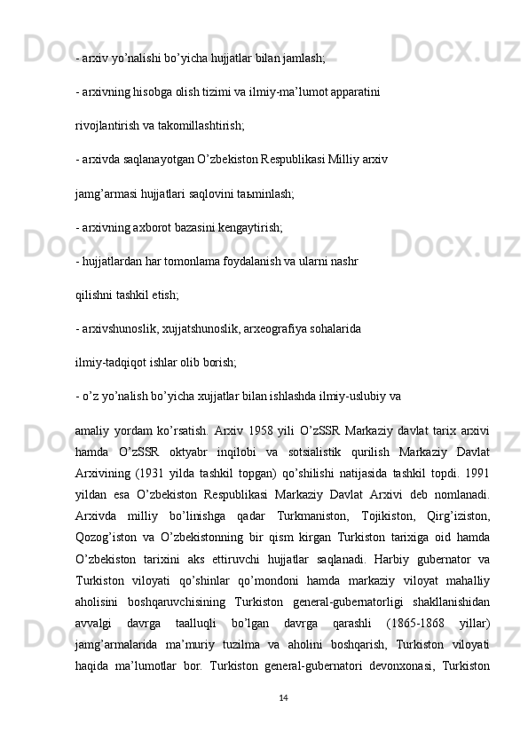 - arxiv yo’nalishi bo’yicha hujjatlar bilan jamlash;
- arxivning hisobga olish tizimi va ilmiy-ma’lumot apparatini
rivojlantirish va takomillashtirish;
- arxivda saqlanayotgan O’zbekiston Respublikasi Milliy arxiv
jamg’armasi hujjatlari saqlovini ta ь minlash;
- arxivning axborot bazasini kengaytirish;
- hujjatlardan har tomonlama foydalanish va ularni nashr
qilishni tashkil etish;
- arxivshunoslik, xujjatshunoslik, arxeografiya sohalarida
ilmiy-tadqiqot ishlar olib borish;
- o’z yo’nalish bo’yicha xujjatlar bilan ishlashda ilmiy-uslubiy va
amaliy   yordam   ko’rsatish.   Arxiv   1958   yili   O’zSSR   Markaziy   davlat   tarix   arxivi
hamda   O’zSSR   oktyabr   inqilobi   va   sotsialistik   qurilish   Markaziy   Davlat
Arxivining   (1931   yilda   tashkil   topgan)   qo’shilishi   natijasida   tashkil   topdi.   1991
yildan   esa   O’zbekiston   Respublikasi   Markaziy   Davlat   Arxivi   deb   nomlanadi.
Arxivda   milliy   bo’linishga   qadar   Turkmaniston,   Tojikiston,   Qirg’iziston,
Qozog’iston   va   O’zbekistonning   bir   qism   kirgan   Turkiston   tarixiga   oid   hamda
O’zbekiston   tarixini   aks   ettiruvchi   hujjatlar   saqlanadi.   Harbiy   gubernator   va
Turkiston   viloyati   qo’shinlar   qo’mondoni   hamda   markaziy   viloyat   mahalliy
aholisini   boshqaruvchisining   Turkiston   general-gubernatorligi   shakllanishidan
avvalgi   davrga   taalluqli   bo’lgan   davrga   qarashli   (1865-1868   yillar)
jamg’armalarida   ma’muriy   tuzilma   va   aholini   boshqarish,   Turkiston   viloyati
haqida   ma’lumotlar   bor.   Turkiston   general-gubernatori   devonxonasi,   Turkiston
14 