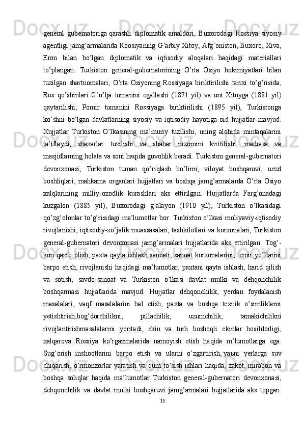 general   gubernatoriga   qarashli   diplomatik   amaldori ,   Buxorodagi   Rossiya   siyosiy
agentligi jamg’armalarida Roosiyaning G’arbiy Xitoy, Afg’oniston, Buxoro, Xiva,
Eron   bilan   bo’lgan   diplomatik   va   iqtisodiy   aloqalari   haqidagi   materiallari
to’plangan.   Turkiston   general-gubernatorining   O’rta   Osiyo   hokimiyatlari   bilan
tuzilgan   shartnomalari,   O’rta   Osiyoning   Rossiyaga   biriktirilishi   tarixi   to’g’risida,
Rus   qo’shinlari   G’o’lja   tumanini   egallashi   (1871   yil)   va   uni   Xitoyga   (1881   yil)
qaytarilishi,   Pomir   tumanini   Rossiyaga   biriktirilishi   (1895   yil),   Turkistonga
ko’shni   bo’lgan   davlatlarning   siyosiy   va   iqtisodiy   hayotiga   oid   hujjatlar   mavjud.
Xujjatlar   Turkiston   O’lkasining   ma’muriy   tuzilishi,   uning   alohida   mintaqalarini
ta’iflaydi,   shaxarlar   tuzilishi   va   shahar   nizomini   kiritilishi,   madrasa   va
masjidlarning holata va soni haqida guvohlik beradi. Turkiston general-gubernatori
devonxonasi,   Turkiston   tuman   qo’riqlash   bo’limi,   viloyat   boshqaruvi,   uezd
boshliqlari,   mahkama   organlari   hujjatlari   va   boshqa   jamg’armalarda   O’rta   Osiyo
xalqlarining   milliy-ozodlik   kurashlari   aks   ettirilgan.   Hujjatlarda   Farg’onadagi
kuzgalon   (1885   yil),   Buxorodagi   g’alayon   (1910   yil),   Turkiston   o’lkasidagi
qo’zg’olonlar to’g’risidagi ma’lumotlar bor. Turkiston o’lkasi moliyaviy-iqtisodiy
rivojlanishi, iqtisodiy-xo’jalik muassasalari, tashkilotlari va korxonalari, Turkiston
general-gubernatori   devonxonasi   jamg’armalari   hujjatlarida   aks   ettirilgan.   Tog’-
kon qazib olish, paxta qayta ishlash sanoati, sanoat korxonalarini, temir yo’llarini
barpo   etish,   rivojlanishi   haqidagi   ma’lumotlar,   paxtani   qayta   ishlash,   harid   qilish
va   sotish,   savdo-sanoat   va   Turkiston   o’lkasi   davlat   mulki   va   dehqonchilik
boshqarmasi   hujjatlarida   mavjud.   Hujjatlar   dehqonchilik,   yerdan   foydalanish
masalalari,   vaqf   masalalarini   hal   etish,   paxta   va   boshqa   texnik   o’simliklarni
yetishtirish,bog’dorchilikni,   pillachilik,   uzumchilik,   tamakichilikni
rivojlantirishmasalalarini   yoritadi,   ekin   va   turli   boshoqli   ekinlar   hosildorligi,
xalqarova   Rossiya   ko’rgazmalarida   namoyish   etish   haqida   m’lumotlarga   ega.
Sug’orish   inshootlarini   barpo   etish   va   ularni   o’zgartirish,   ya ь ni   yerlarga   suv
chiqarish , o’rmonzorlar  yaratish  va  qum  to’sish  ishlari   haqida, zakot,  mirabon  va
boshqa   soliqlar   haqida   ma’lumotlar   Turkiston   general-gubernatori   devonxonasi,
dehqonchilik   va   davlat   mulki   boshqaruvi   jamg’armalari   hujjatlarida   aks   topgan.
15 