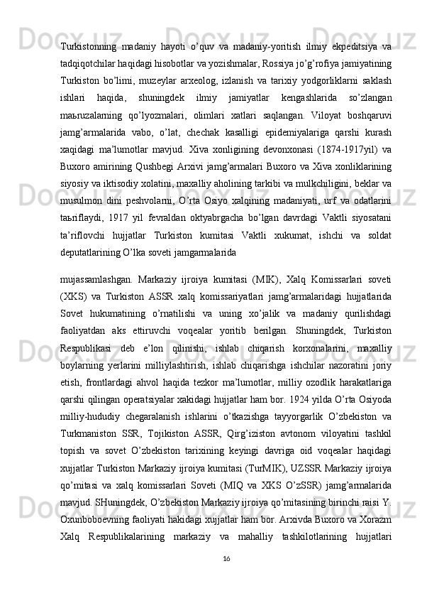 Turkistonning   madaniy   hayoti   o’quv   va   madaniy-yoritish   ilmiy   ekpeditsiya   va
tadqiqotchilar haqidagi hisobotlar va yozishmalar, Rossiya jo’g’rofiya jamiyatining
Turkiston   bo’limi,   muzeylar   arxeolog,   izlanish   va   tarixiy   yodgorliklarni   saklash
ishlari   haqida,   shuningdek   ilmiy   jamiyatlar   kengashlarida   so’zlangan
ma ь ruzalarning   qo’lyozmalari,   olimlari   xatlari   saqlangan.   Viloyat   boshqaruvi
jamg’armalarida   vabo,   o’lat,   chechak   kasalligi   epidemiyalariga   qarshi   kurash
xaqidagi   ma’lumotlar   mavjud.   Xiva   xonligining   devonxonasi   (1874-1917yil)   va
Buxoro  amirining  Qushbegi   Arxivi  jamg’armalari  Buxoro  va   Xiva  xonliklarining
siyosiy va iktisodiy xolatini, maxalliy aholining tarkibi va mulkchiligini, beklar va
musulmon   dini   peshvolarni,   O’rta   Osiyo   xalqining   madaniyati,   urf   va   odatlarini
ta ь riflaydi,   1917   yil   fevraldan   oktyabrgacha   bo’lgan   davrdagi   Vaktli   siyosatani
ta’riflovchi   hujjatlar   Turkiston   kumitasi   Vaktli   xukumat,   ishchi   va   soldat
deputatlarining O’lka soveti jamgarmalarida
mujassamlashgan.   Markaziy   ijroiya   kumitasi   (MIK),   Xalq   Komissarlari   soveti
(XKS)   va   Turkiston   ASSR   xalq   komissariyatlari   jamg’armalaridagi   hujjatlarida
Sovet   hukumatining   o’rnatilishi   va   uning   xo’jalik   va   madaniy   qurilishdagi
faoliyatdan   aks   ettiruvchi   voqealar   yoritib   berilgan.   Shuningdek,   Turkiston
Respublikasi   deb   e’lon   qilinishi,   ishlab   chiqarish   korxonalarini,   maxalliy
boylarning   yerlarini   milliylashtirish,   ishlab   chiqarishga   ishchilar   nazoratini   joriy
etish,   frontlardagi   ahvol   haqida   tezkor   ma’lumotlar,   milliy   ozodlik   harakatlariga
qarshi qilingan operatsiyalar xakidagi hujjatlar ham bor. 1924 yilda O’rta Osiyoda
milliy-hududiy   chegaralanish   ishlarini   o’tkazishga   tayyorgarlik   O’zbekiston   va
Turkmaniston   SSR,   Tojikiston   ASSR,   Qirg’iziston   avtonom   viloyatini   tashkil
topish   va   sovet   O’zbekiston   tarixining   keyingi   davriga   oid   voqealar   haqidagi
xujjatlar Turkiston Markaziy ijroiya kumitasi (TurMIK), UZSSR Markaziy ijroiya
qo’mitasi   va   xalq   komissarlari   Soveti   (MIQ   va   XKS   O’zSSR)   jamg’armalarida
mavjud. SHuningdek, O’zbekiston Markaziy ijroiya qo’mitasining birinchi raisi Y.
Oxunboboevning faoliyati hakidagi xujjatlar ham bor. Arxivda Buxoro va Xorazm
Xalq   Respublikalarining   markaziy   va   mahalliy   tashkilotlarining   hujjatlari
16 