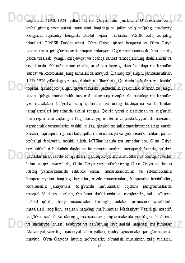 saqlanadi   (1920-1924   yillar).   O’rta   Osiyo,   shu   jumladan   O’zbekiston   xalq
xo’jaligining   rivojlanishi   masalalari   haqidagi   xujjatlar   xalq   xo’jaligi   markaziy
kengashi,   iqtisodiy   kengashi,   Davlat   rejasi ,   Turkiston   ASSR   xalq   xo’jaligi
idoralari,   O’zSSR   Davlat   rejasi,   O’rta   Osiyo   iqtisod   kengashi   va   O’rta   Osiyo
davlat   rejasi   jamg’armalarida   mujassamlangan.   Og’ir   mashinasozlik,   kon   qazish,
paxta tozalash, yengil, oziq-ovqat va boshqa sanoat tarmoqlarining shakllanishi va
rivojlanishi,   ikkinchi   jahon   urushi,   urushdan   keyingi   davr   haqidagi   ma’lumotlar
sanoat va korxonalar jamg’armalarida mavjud. Qishloq xo’jaligini jamoalashtirish
1925-1926 yillardagi yer-suv islohotini o’tkazilishi, Qo’shchi birlashmasini tashkil
topishi, qishloq xo’jaligini qayta tuzilishi, paxtachilik, ipakchilik, o’rmon xo’jaligi,
suv   xo’jaligi,   chorvachilik,   suv   inshootlarining   rivojlanishi   hakidagi   ma’lumotlar
yer   masalalari   bo’yicha   xalq   qo’mitasi   va   uning   boshqarma   va   bo’limlari
jamg’armalari   hujjatlarida   aksini   topgan.   Qo’riq   yerni   o’zlashtirish   va   sug’orish
bosh rejasi ham saqlangan. Hujjatlarda yig’im-terim va paxta tayyorlash mavsumi,
agronomlik   tarmoqlarini   tashkil   qilish,   qishloq   xo’jalik   zararkunandalariga   qarshi
kurash, tuproqni o’rganish tadqiqotlari, melioratsiya va gidrotexnika ishlari, jamoa
xo’jaligi   faoliyatini   tashkil   qilish,   MTSlar   haqida   ma’lumotlar   bor.   O’rta   Osiyo
respublikalari   hududida   davlat   va   kooperativ   savdoni   boshqarish   haqida,   qo’shni
davlatlar bilan savdo-sotiq ishlari, qishloq xo’jalik mahsulotlari va boshqa tovarlar
bilan   xalqni   ta ь minlash,   O’rta   Osiyo   respublikalarining   O’rta   Osiyo   va   butun
ittifoq   yarmarkalarida   ishtirok   etishi,   hunarmandchilik   va   iste ь molchilik
kooperatsiyalari   haqidagi   hujjatlar,   savdo   muassasalari,   kooperativ   tashkilotlar,
aktsionerlik   jamiyatlari,   to’g’risida   ma’lumotlar   bojxona   jamg’armalarida
mavjud.   Madaniy   qurilish ,   ilm-fanni   shakllanishi   va   rivojlanishi,   xalq   ta’limini
tashkil   qilish,   ilmiy   muassasalar   tarmog’i,   bolalar   turmushini   yaxshilash
masalalari,   sog’liqni   saqlash   haqidagi   ma’lumotlar   Madaniyat   Vazirligi,   maorif,
sog’likni   saqlash   va   ularning   muassasalari   jamg’armalarida   yoritilgan.   Nashriyot
va   nashriyot   ishlari,   adabiyot   va   san’atning   rivojlanishi   haqidagi   ma’lumotlar
Madaniyat   vazirligi,   nashriyot   tahririyatlari,   ijodiy   uyushmalar   jamg’armalarida
mavjud.   O’rta   Osiyoda   huquq   me’yorlarini   o’rnatish,   musulmon   xalq   sudlarini
17 