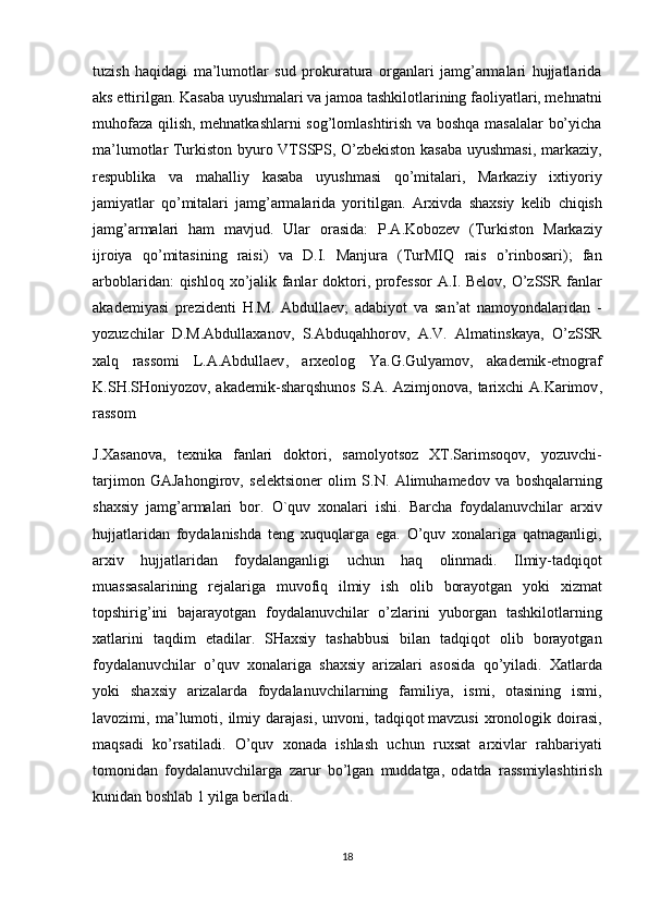 tuzish   haqidagi   ma’lumotlar   sud   prokuratura   organlari   jamg’armalari   hujjatlarida
aks ettirilgan. Kasaba uyushmalari va jamoa tashkilotlarining faoliyatlari, mehnatni
muhofaza qilish, mehnatkashlarni sog’lomlashtirish va boshqa masalalar bo’yicha
ma’lumotlar Turkiston byuro VTSSPS, O’zbekiston kasaba uyushmasi, markaziy,
respublika   va   mahalliy   kasaba   uyushmasi   qo’mitalari,   Markaziy   ixtiyoriy
jamiyatlar   qo’mitalari   jamg’armalarida   yoritilgan.   Arxivda   shaxsiy   kelib   chiqish
jamg ’ armalari   ham   mavjud .   Ular   orasida :   P . A . Kobozev   ( Turkiston   Markaziy
ijroiya   qo ’ mitasining   raisi )   va   D . I .   Manjura   ( TurMIQ   rais   o ’ rinbosari );   fan
arboblaridan :   qishloq   xo ’ jalik   fanlar   doktori ,   professor   A . I .   Belov ,   O ’ zSSR   fanlar
akademiyasi   prezidenti   H . M .   Abdullaev ;   adabiyot   va   san ’ at   namoyondalaridan   -
yozuzchilar   D . M . Abdullaxanov ,   S . Abduqahhorov ,   A . V .   Almatinskaya ,   O ’ zSSR
xalq   rassomi   L . A . Abdullaev ,   arxeolog   Ya . G . Gulyamov ,   akademik - etnograf
K . SH . SHoniyozov ,   akademik - sharqshunos   S . A .   Azimjonova ,   tarixchi   A . Karimov ,
rassom
J . Xasanova ,   texnika   fanlari   doktori ,   samolyotsoz   XT . Sarimsoqov ,   yozuvchi -
tarjimon   GAJahongirov ,   selektsioner   olim   S . N .   Alimuhamedov   va   boshqalarning
shaxsiy   jamg ’ armalari   bor .   O ` quv   xonalari   ishi .   Barcha   foydalanuvchilar   arxiv
hujjatlaridan   foydalanishda   teng   xuquqlarga   ega .   O ’ quv   xonalariga   qatnaganligi ,
arxiv   hujjatlaridan   foydalanganligi   uchun   haq   olinmadi .   Ilmiy - tadqiqot
muassasalarining   rejalariga   muvofiq   ilmiy   ish   olib   borayotgan   yoki   xizmat
topshirig ’ ini   bajarayotgan   foydalanuvchilar   o ’ zlarini   yuborgan   tashkilotlarning
xatlarini   taqdim   etadilar .   SHaxsiy   tashabbusi   bilan   tadqiqot   olib   borayotgan
foydalanuvchilar   o ’ quv   xonalariga   shaxsiy   arizalari   asosida   qo ’ yiladi .   Xatlarda
yoki   shaxsiy   arizalarda   foydalanuvchilarning   familiya ,   ismi ,   otasining   ismi ,
lavozimi ,   ma ’ lumoti ,   ilmiy   darajasi ,   unvoni ,   tadqiqot   mavzusi   xronologik   doirasi ,
maqsadi   ko ’ rsatiladi .   O ’ quv   xonada   ishlash   uchun   ruxsat   arxivlar   rahbariyati
tomonidan   foydalanuvchilarga   zarur   bo ’ lgan   muddatga ,   odatda   rassmiylashtirish
kunidan   boshlab  1  yilga   beriladi . 
 
18 