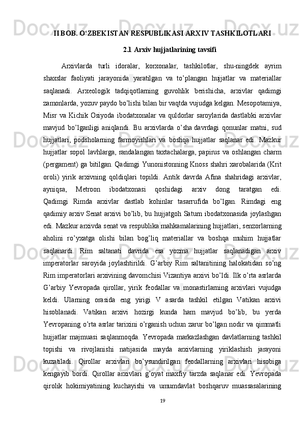 II BOB. O‘ZBEKISTAN RESPUBLIKASI ARXIV TASHKILOTLARI
2.1 Arxiv hujjatlarining tavsifi
Arxivlarda   turli   idoralar,   korxonalar,   tashkilotlar,   shu-ningdek   ayrim
shaxslar   faoliyati   jarayonida   yaratilgan   va   to’plangan   hujjatlar   va   materiallar
saqlanadi.   Arxeologik   tadqiqotlarning   guvohlik   berishicha,   arxivlar   qadimgi
zamonlarda, yozuv paydo bo’lishi bilan bir vaqtda vujudga kelgan. Mesopotamiya,
Misr   va  Kichik   Osiyoda   ibodatxonalar   va  quldorlar   saroylarida  dastlabki   arxivlar
mavjud   bo’lganligi   aniqlandi.   Bu   arxivlarda   o’sha   davrdagi   qonunlar   matni ,   sud
hujjatlari,   podsholarning   farmoyishlari   va   boshqa   hujjatlar   saqlanar   edi.   Mazkur
hujjatlar   sopol   lavhlarga,   randalangan   taxtachalarga,   papirus   va   oshlangan   charm
(pergament) ga bitilgan.   Qadimgi Yunonistonning Knoss shahri xarobalarida (Krit
oroli)   yirik   arxivning   qoldiqlari   topildi.   Antik   davrda   Afina   shahridagi   arxivlar,
ayniqsa,   Metroon   ibodatxonasi   qoshidagi   arxiv   dong   taratgan   edi.
Qadimgi   Rimda   arxivlar   dastlab   kohinlar   tasarrufida   bo’lgan.   Rimdagi   eng
qadimiy arxiv Senat  arxivi  bo’lib, bu hujjatgoh Saturn ibodatxonasida joylashgan
edi. Mazkur arxivda senat va respublika   mahkamalarining hujjatlari, senzorlarning
aholini   ro’yxatga   olishi   bilan   bog’liq   materiallar   va   boshqa   muhim   hujjatlar
saqlanardi.   Rim   saltanati   davrida   esa   yozma   hujjatlar   saqlanadigan   arxiv
imperatorlar   saroyida   joylashtirildi.   G’arbiy   Rim   saltanitining   halokatidan   so’ng
Rim imperatorlari arxivining davomchisi Vizantiya arxivi bo’ldi. Ilk o’rta asrlarda
G’arbiy   Yevropada   qirollar,   yirik   feodallar   va   monastirlarning   arxivlari   vujudga
keldi.   Ularning   orasida   eng   yirigi   V   asarda   tashkil   etilgan   Vatikan   arxivi
hisoblanadi.   Vatikan   arxivi   hozirgi   kunda   ham   mavjud   bo’lib,   bu   yerda
Yevropaning o’rta asrlar tarixini o’rganish uchun zarur bo’lgan nodir va qimmatli
hujjatlar   majmuasi   saqlanmoqda.   Yevropada   markazlashgan   davlatlarning   tashkil
topishi   va   rivojlanishi   natijasida   mayda   arxivlarning   yiriklashish   jarayoni
kuzatiladi.   Qirollar   arxivlari   bo’ysundirilgan   feodallarning   arxivlari   hisobiga
kengayib   bordi.   Qirollar   arxivlari   g’oyat   maxfiy   tarzda   saqlanar   edi.   Yevropada
qirolik   hokimiyatining   kuchayishi   va   umumdavlat   boshqaruv   muassasalarining
19 