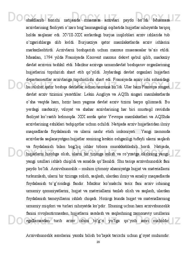 shakllanib   borishi   natijasida   muassasa   arxivlari   paydo   bo’ldi.   Muassasa
arxivlarining faoliyati o’zaro bog’lanmaganligi oqibatida hujjatlar nihoyatda tarqoq
holda   saqlanar   edi.   XVIII-XIX   asrlardagi   burjua   inqiloblari   arxiv   ishlarida   tub
o’zgarishlarga   olib   keldi.   Burjuaziya   qator   mamlakatlarda   arxiv   ishlarini
markazlashtirdi.   Arxivlarni   boshqarish   uchun   maxsus   muassasalar   ta’sis   etildi.
Masalan,   1794   yilda   Fransiyada   Konvent   maxsus   dekret   qabul   qilib,   markaziy
davlat arxivini tashkil  etdi. Mazkur  arxivga umumdavlat  boshqaruv organlarining
hujjatlarini   topshirish   shart   etib   qo’yildi.   Joylardagi   davlat   organlari   hujjatlari
departamentlar  arxivlariga topshirilishi shart  edi. Fransiyada  arxiv ishi  sohasidagi
bu islohot qator boshqa davlatlar uchun namuna bo’ldi. Ular ham Fransiya singari
davlat   arxiv   tizimini   yaratdilar.   Lekin   Angliya   va   AQSh   singari   mamlakatlarda
o’sha   vaqtda   ham,   hozir   ham   yagona   davlat   arxiv   tizimi   barpo   qilinmadi.   Bu
yerdagi   markaziy,   viloyat   va   shahar   arxivlarining   har   biri   mustaqil   ravishda
faoliyat   ko’rsatib   kelmoqda.   XIX   asrda   qator   Yevropa   mamlakatlari   va   AQShda
arxivlarining eshiklari tadqiqotlar uchun ochildi. Natijada arxiv hujjatlaridan ilmiy
maqsadlarda   foydalanish   va   ularni   nashr   etish   imkoniyati     Yangi   zamonda
arxivlarda saqlanayotgan hujjatlar sonining keskin oshganligi tufayli ularni saqlash
va   foydalanish   bilan   bog’liq   ishlar   tobora   murakkablashib   bordi.   Natijada,
hujjatlarni   hisobga   olish,   ularni   bir   tizimga   solish   va   ro’yxatga   olishning   yangi-
yangi usullari ishlab chiqildi va amalda qo’llanildi. Shu tariqa arxivshunoslik fani
paydo bo’ldi. Arxivshunoslik – muhim ijtimoiy ahamiyatga hujjat va materiallarni
turkumlash, ularni   bir tizimga solish , saqlash, ulardan ilmiy va amaliy maqsadlarda
foydalanish   to’g’risidagi   fandir.   Mazkur   ko’makchi   tarix   fani   arxiv   ishining
umumiy   qonuniyatlarini,   hujjat   va   materiallarni   tanlab   olish   va   saqlash,   ulardan
foydalanish   tamoyillarini   ishlab   chiqadi.   Hozirgi   kunda   hujjat   va   materiallarning
umumiy miqdori va turlari nihoyatda ko’pdir. Shuning uchun ham arxivshunoslik
fanini   rivojlantirmasdan,   hujjatlarni   saralash   va   saqlashning   zamonaviy   usullarini
egallamasdan   turib   arxiv   ishini   to’g’ri   yo’lga   qo’yish   amri   maholdir.
Arxivshunoslik   asoslarini   yaxshi   bilish   bo’lajak   tarixchi   uchun   g’oyat   muhimdir.
20 