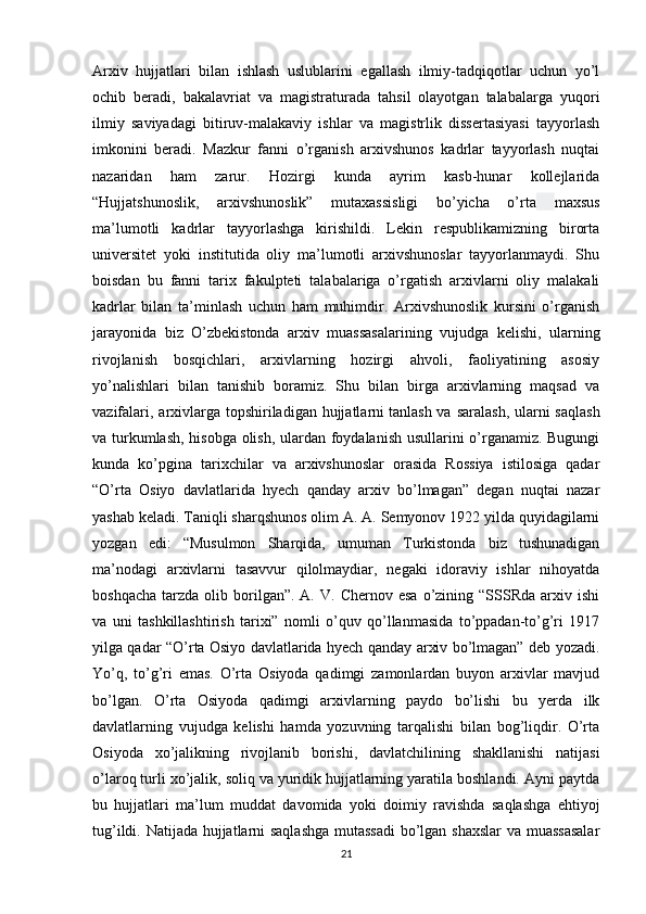 Arxiv   hujjatlari   bilan   ishlash   uslublarini   egallash   ilmiy-tadqiqotlar   uchun   yo’l
ochib   beradi,   bakalavriat   va   magistraturada   tahsil   olayotgan   talabalarga   yuqori
ilmiy   saviyadagi   bitiruv-malakaviy   ishlar   va   magistrlik   dissertasiyasi   tayyorlash
imkonini   beradi.   Mazkur   fanni   o’rganish   arxivshunos   kadrlar   tayyorlash   nuqtai
nazaridan   ham   zarur.   Hozirgi   kunda   ayrim   kasb-hunar   kollejlarida
“Hujjatshunoslik,   arxivshunoslik”   mutaxassisligi   bo’yicha   o’rta   maxsus
ma’lumotli   kadrlar   tayyorlashga   kirishildi.   Lekin   respublikamizning   birorta
universitet   yoki   institutida   oliy   ma’lumotli   arxivshunoslar   tayyorlanmaydi.   Shu
boisdan   bu   fanni   tarix   fakulpteti   talabalariga   o’rgatish   arxivlarni   oliy   malakali
kadrlar   bilan   ta’minlash   uchun   ham   muhimdir.   Arxivshunoslik   kursini   o’rganish
jarayonida   biz   O’zbekistonda   arxiv   muassasalarining   vujudga   kelishi,   ularning
rivojlanish   bosqichlari,   arxivlarning   hozirgi   ahvoli,   faoliyatining   asosiy
yo’nalishlari   bilan   tanishib   boramiz.   Shu   bilan   birga   arxivlarning   maqsad   va
vazifalari, arxivlarga topshiriladigan hujjatlarni   tanlash va saralash , ularni saqlash
va turkumlash, hisobga olish, ulardan foydalanish usullarini o’rganamiz. Bugungi
kunda   ko’pgina   tarixchilar   va   arxivshunoslar   orasida   Rossiya   istilosiga   qadar
“O’rta   Osiyo   davlatlarida   hyech   qanday   arxiv   bo’lmagan”   degan   nuqtai   nazar
yashab keladi. Taniqli sharqshunos olim A. A. Semyonov 1922 yilda quyidagilarni
yozgan   edi:   “Musulmon   Sharqida,   umuman   Turkistonda   biz   tushunadigan
ma’nodagi   arxivlarni   tasavvur   qilolmaydiar,   negaki   idoraviy   ishlar   nihoyatda
boshqacha   tarzda   olib  borilgan”.  A.  V.   Chernov  esa   o’zining  “SSSRda  arxiv  ishi
va   uni   tashkillashtirish   tarixi”   nomli   o’quv   qo’llanmasida   to’ppadan-to’g’ri   1917
yilga qadar “O’rta Osiyo davlatlarida hyech qanday arxiv bo’lmagan” deb yozadi.
Yo’q,   to’g’ri   emas.   O’rta   Osiyoda   qadimgi   zamonlardan   buyon   arxivlar   mavjud
bo’lgan.   O’rta   Osiyoda   qadimgi   arxivlarning   paydo   bo’lishi   bu   yerda   ilk
davlatlarning   vujudga   kelishi   hamda   yozuvning   tarqalishi   bilan   bog’liqdir.   O’rta
Osiyoda   xo’jalikning   rivojlanib   borishi,   davlatchilining   shakllanishi   natijasi
o’laroq turli xo’jalik, soliq va yuridik hujjatlarning yaratila boshlandi. Ayni paytda
bu   hujjatlari   ma’lum   muddat   davomida   yoki   doimiy   ravishda   saqlashga   ehtiyoj
tug’ildi. Natijada hujjatlarni saqlashga  mutassadi  bo’lgan shaxslar  va muassasalar
21 