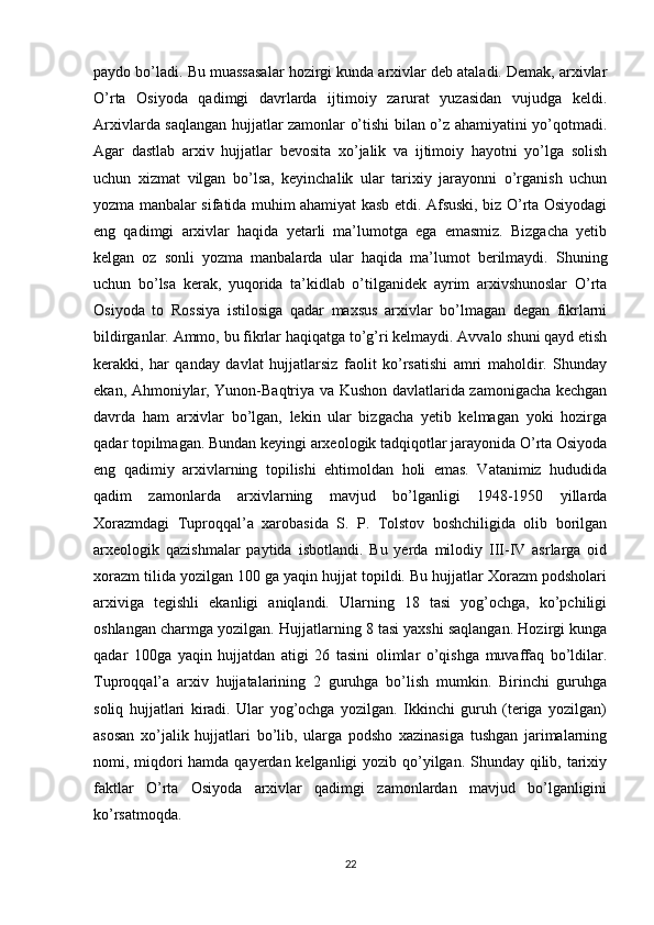 paydo bo’ladi. Bu muassasalar hozirgi kunda arxivlar deb ataladi. Demak, arxivlar
O’rta   Osiyoda   qadimgi   davrlarda   ijtimoiy   zarurat   yuzasidan   vujudga   keldi.
Arxivlarda saqlangan hujjatlar zamonlar o’tishi bilan o’z ahamiyatini yo’qotmadi.
Agar   dastlab   arxiv   hujjatlar   bevosita   xo’jalik   va   ijtimoiy   hayotni   yo’lga   solish
uchun   xizmat   vilgan   bo’lsa,   keyinchalik   ular   tarixiy   jarayonni   o’rganish   uchun
yozma manbalar sifatida muhim ahamiyat kasb etdi. Afsuski, biz O’rta Osiyodagi
eng   qadimgi   arxivlar   haqida   yetarli   ma’lumotga   ega   emasmiz.   Bizgacha   yetib
kelgan   oz   sonli   yozma   manbalarda   ular   haqida   ma’lumot   berilmaydi.   Shuning
uchun   bo’lsa   kerak,   yuqorida   ta’kidlab   o’tilganidek   ayrim   arxivshunoslar   O’rta
Osiyoda   to   Rossiya   istilosiga   qadar   maxsus   arxivlar   bo’lmagan   degan   fikrlarni
bildirganlar. Ammo, bu fikrlar haqiqatga to’g’ri kelmaydi. Avvalo shuni qayd etish
kerakki,   har   qanday   davlat   hujjatlarsiz   faolit   ko’rsatishi   amri   maholdir.   Shunday
ekan, Ahmoniylar, Yunon-Baqtriya va Kushon davlatlarida zamonigacha kechgan
davrda   ham   arxivlar   bo’lgan,   lekin   ular   bizgacha   yetib   kelmagan   yoki   hozirga
qadar topilmagan. Bundan keyingi arxeologik tadqiqotlar jarayonida O’rta Osiyoda
eng   qadimiy   arxivlarning   topilishi   ehtimoldan   holi   emas.   Vatanimiz   hududida
qadim   zamonlarda   arxivlarning   mavjud   bo’lganligi   1948-1950   yillarda
Xorazmdagi   Tuproqqal’a   xarobasida   S.   P.   Tolstov   boshchiligida   olib   borilgan
arxeologik   qazishmalar   paytida   isbotlandi.   Bu   yerda   milodiy   III-IV   asrlarga   oid
xorazm tilida yozilgan 100 ga yaqin hujjat topildi. Bu hujjatlar Xorazm podsholari
arxiviga   tegishli   ekanligi   aniqlandi.   Ularning   18   tasi   yog’ochga,   ko’pchiligi
oshlangan charmga yozilgan. Hujjatlarning 8 tasi yaxshi saqlangan. Hozirgi kunga
qadar   100ga   yaqin   hujjatdan   atigi   26   tasini   olimlar   o’qishga   muvaffaq   bo’ldilar.
Tuproqqal’a   arxiv   hujjatalarining   2   guruhga   bo’lish   mumkin.   Birinchi   guruhga
soliq   hujjatlari   kiradi.   Ular   yog’ochga   yozilgan.   Ikkinchi   guruh   (teriga   yozilgan)
asosan   xo’jalik   hujjatlari   bo’lib,   ularga   podsho   xazinasiga   tushgan   jarimalarning
nomi, miqdori hamda qayerdan kelganligi  yozib qo’yilgan. Shunday qilib, tarixiy
faktlar   O’rta   Osiyoda   arxivlar   qadimgi   zamonlardan   mavjud   bo’lganligini
ko’rsatmoqda. 
22 