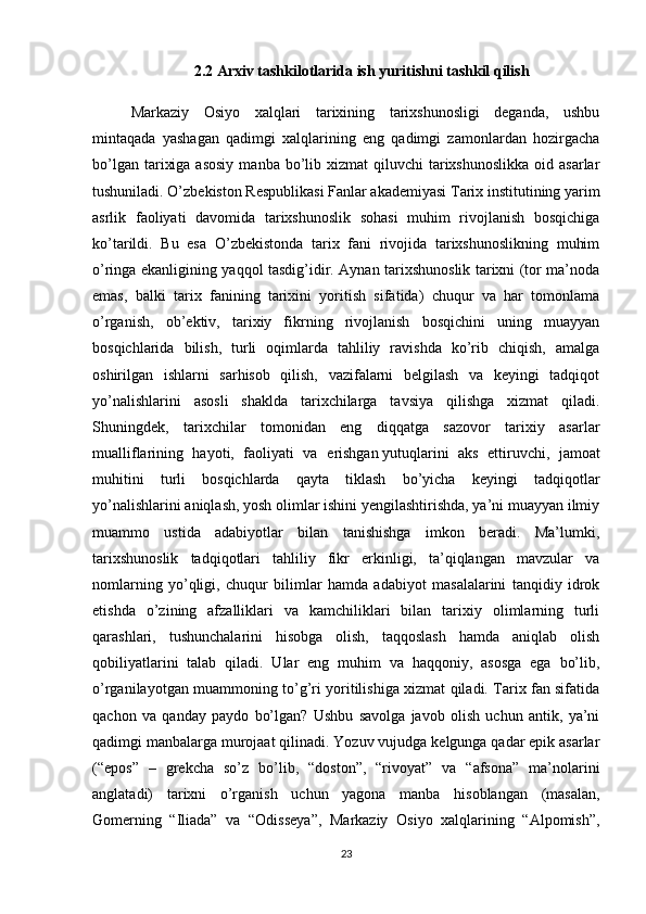 2.2 Arxiv tashkilotlarida ish yuritishni tashkil qilish
Markaziy   Osiyo   xalqlari   tarixining   tarixshunosligi   deganda,   ushbu
mintaqada   yashagan   qadimgi   xalqlarining   eng   qadimgi   zamonlardan   hozirgacha
bo’lgan  tarixiga  asosiy   manba bo’lib xizmat   qiluvchi  tarixshunoslikka  oid  asarlar
tushuniladi. O’zbekiston Respublikasi Fanlar akademiyasi Tarix institutining yarim
asrlik   faoliyati   davomida   tarixshunoslik   sohasi   muhim   rivojlanish   bosqichiga
ko’tarildi.   Bu   esa   O’zbekistonda   tarix   fani   rivojida   tarixshunoslikning   muhim
o’ringa ekanligining yaqqol tasdig’idir. Aynan tarixshunoslik tarixni (tor ma’noda
emas,   balki   tarix   fanining   tarixini   yoritish   sifatida)   chuqur   va   har   tomonlama
o’rganish,   ob’ektiv,   tarixiy   fikrning   rivojlanish   bosqichini   uning   muayyan
bosqichlarida   bilish,   turli   oqimlarda   tahliliy   ravishda   ko’rib   chiqish,   amalga
oshirilgan   ishlarni   sarhisob   qilish,   vazifalarni   belgilash   va   keyingi   tadqiqot
yo’nalishlarini   asosli   shaklda   tarixchilarga   tavsiya   qilishga   xizmat   qiladi.
Shuningdek,   tarixchilar   tomonidan   eng   diqqatga   sazovor   tarixiy   asarlar
mualliflarining   hayoti,   faoliyati   va   erishgan   yutuqlarini   aks   ettiruvchi ,   jamoat
muhitini   turli   bosqichlarda   qayta   tiklash   bo’yicha   keyingi   tadqiqotlar
yo’nalishlarini aniqlash, yosh olimlar ishini yengilashtirishda, ya’ni muayyan ilmiy
muammo   ustida   adabiyotlar   bilan   tanishishga   imkon   beradi.   Ma’lumki,
tarixshunoslik   tadqiqotlari   tahliliy   fikr   erkinligi,   ta’qiqlangan   mavzular   va
nomlarning   yo’qligi,   chuqur   bilimlar   hamda   adabiyot   masalalarini   tanqidiy   idrok
etishda   o’zining   afzalliklari   va   kamchiliklari   bilan   tarixiy   olimlarning   turli
qarashlari,   tushunchalarini   hisobga   olish,   taqqoslash   hamda   aniqlab   olish
qobiliyatlarini   talab   qiladi.   Ular   eng   muhim   va   haqqoniy,   asosga   ega   bo’lib,
o’rganilayotgan muammoning to’g’ri yoritilishiga xizmat qiladi. Tarix fan sifatida
qachon   va   qanday   paydo   bo’lgan?   Ushbu   savolga   javob   olish   uchun   antik,   ya’ni
qadimgi manbalarga murojaat qilinadi. Yozuv vujudga kelgunga qadar epik asarlar
(“epos”   –   grekcha   so’z   bo’lib,   “doston”,   “rivoyat”   va   “afsona”   ma’nolarini
anglatadi)   tarixni   o’rganish   uchun   yagona   manba   hisoblangan   (masalan,
Gomerning   “Iliada”   va   “Odisseya”,   Markaziy   Osiyo   xalqlarining   “Alpomish”,
23 