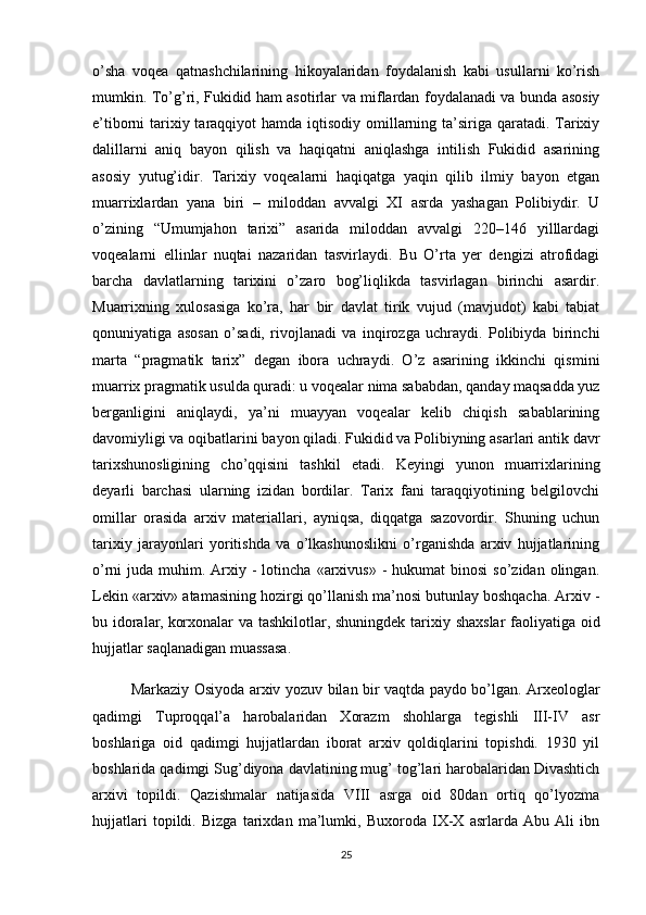 o’sha   voqea   qatnashchilarining   hikoyalaridan   foydalanish   kabi   usullarni   ko’rish
mumkin. To’g’ri, Fukidid ham asotirlar va miflardan foydalanadi va bunda asosiy
e’tiborni tarixiy taraqqiyot  hamda iqtisodiy omillarning ta’siriga qaratadi. Tarixiy
dalillarni   aniq   bayon   qilish   va   haqiqatni   aniqlashga   intilish   Fukidid   asarining
asosiy   yutug’idir.   Tarixiy   voqealarni   haqiqatga   yaqin   qilib   ilmiy   bayon   etgan
muarrixlardan   yana   biri   –   miloddan   avvalgi   XI   asrda   yashagan   Polibiydir.   U
o’zining   “Umumjahon   tarixi”   asarida   miloddan   avvalgi   220–146   yilllardagi
voqealarni   ellinlar   nuqtai   nazaridan   tasvirlaydi.   Bu   O’rta   yer   dengizi   atrofidagi
barcha   davlatlarning   tarixini   o’zaro   bog’liqlikda   tasvirlagan   birinchi   asardir.
Muarrixning   xulosasiga   ko’ra,   har   bir   davlat   tirik   vujud   (mavjudot)   kabi   tabiat
qonuniyatiga   asosan   o’sadi,   rivojlanadi   va   inqirozga   uchraydi.   Polibiyda   birinchi
marta   “pragmatik   tarix”   degan   ibora   uchraydi.   O’z   asarining   ikkinchi   qismini
muarrix pragmatik usulda quradi: u voqealar nima sababdan, qanday maqsadda yuz
berganligini   aniqlaydi,   ya’ni   muayyan   voqealar   kelib   chiqish   sabablarining
davomiyligi va oqibatlarini bayon qiladi. Fukidid va Polibiyning asarlari antik davr
tarixshunosligining   cho’qqisini   tashkil   etadi.   Keyingi   yunon   muarrixlarining
deyarli   barchasi   ularning   izidan   bordilar.   Tarix   fani   taraqqiyotining   belgilovchi
omillar   orasida   arxiv   materiallari,   ayniqsa,   diqqatga   sazovordir.   Shuning   uchun
tarixiy   jarayonlari   yoritishda   va   o’lkashunoslikni   o’rganishda   arxiv   hujjatlarining
o’rni  juda  muhim. Arxiy -  lotincha  «arxivus»  -  hukumat  binosi  so’zidan  olingan.
Lekin «arxiv»  atamasining hozirgi qo’llanish ma’nosi butunlay boshqacha. Arxiv -
bu idoralar,   korxonalar va tashkilotlar , shuningdek   tarixiy shaxslar  faoliyatiga oid
hujjatlar saqlanadigan muassasa.
Markaziy Osiyoda arxiv yozuv bilan bir vaqtda paydo bo’lgan. Arxeologlar
qadimgi   Tuproqqal’a   harobalaridan   Xorazm   shohlarga   tegishli   III-IV   asr
boshlariga   oid   qadimgi   hujjatlardan   iborat   arxiv   qoldiqlarini   topishdi.   1930   yil
boshlarida qadimgi Sug’diyona davlatining mug’ tog’lari harobalaridan Divashtich
arxivi   topildi.   Qazishmalar   natijasida   VIII   asrga   oid   80dan   ortiq   qo’lyozma
hujjatlari   topildi.   Bizga   tarixdan   ma’lumki,   Buxoroda   IX-X   asrlarda   Abu   Ali   ibn
25 