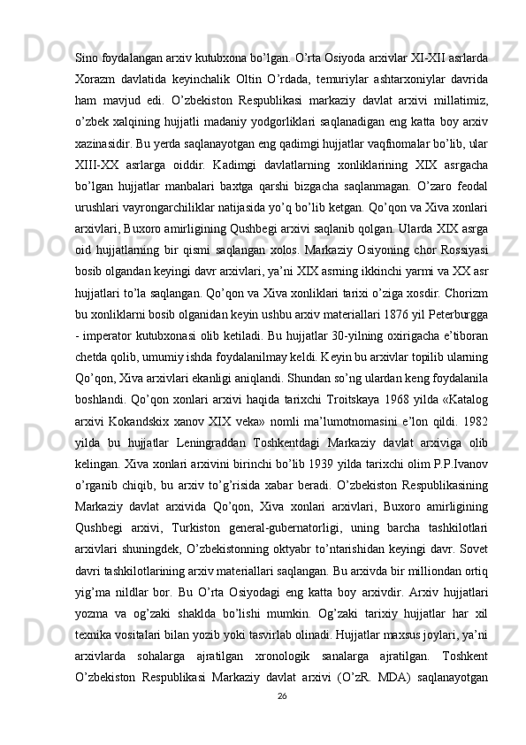 Sino foydalangan arxiv kutubxona bo’lgan. O’rta Osiyoda arxivlar XI-XII asrlarda
Xorazm   davlatida   keyinchalik   Oltin   O’rdada,   temuriylar   ashtarxoniylar   davrida
ham   mavjud   edi.   O’zbekiston   Respublikasi   markaziy   davlat   arxivi   millatimiz,
o’zbek   xalqining   hujjatli   madaniy   yodgorliklari   saqlanadigan   eng  katta   boy  arxiv
xazinasidir. Bu yerda saqlanayotgan eng qadimgi hujjatlar vaqfnomalar bo’lib, ular
XIII-XX   asrlarga   oiddir.   Kadimgi   davlatlarning   xonliklarining   XIX   asrgacha
bo’lgan   hujjatlar   manbalari   baxtga   qarshi   bizgacha   saqlanmagan.   O’zaro   feodal
urushlari vayrongarchiliklar natijasida yo’q bo’lib ketgan. Qo’qon va Xiva xonlari
arxivlari, Buxoro amirligining Qushbegi arxivi saqlanib qolgan. Ularda XIX asrga
oid   hujjatlarning   bir   qismi   saqlangan   xolos.   Markaziy   Osiyoning   chor   Rossiyasi
bosib olgandan keyingi davr arxivlari, ya’ni XIX asrning ikkinchi yarmi va XX asr
hujjatlari to’la saqlangan. Qo’qon va Xiva xonliklari tarixi o’ziga xosdir. Chorizm
bu xonliklarni bosib olganidan keyin ushbu arxiv materiallari 1876 yil Peterburgga
- imperator kutubxonasi olib ketiladi. Bu hujjatlar 30-yilning oxirigacha e’tiboran
chetda qolib, umumiy ishda foydalanilmay keldi. Keyin bu arxivlar topilib ularning
Qo’qon, Xiva arxivlari ekanligi aniqlandi. Shundan so’ng ulardan keng foydalanila
boshlandi.   Qo’qon   xonlari   arxivi   haqida   tarixchi   Troitskaya   1968   yilda   «Katalog
arxivi   Kokandskix   xanov   XIX   veka»   nomli   ma’lumotnomasini   e’lon   qildi.   1982
yilda   bu   hujjatlar   Leningraddan   Toshkentdagi   Markaziy   davlat   arxiviga   olib
kelingan. Xiva xonlari arxivini birinchi bo’lib 1939 yilda tarixchi olim P.P.Ivanov
o’rganib   chiqib,   bu   arxiv   to’g’risida   xabar   beradi.   O’zbekiston   Respublikasining
Markaziy   davlat   arxivida   Qo’qon,   Xiva   xonlari   arxivlari,   Buxoro   amirligining
Qushbegi   arxivi,   Turkiston   general-gubernatorligi,   uning   barcha   tashkilotlari
arxivlari   shuningdek,   O’zbekistonning   oktyabr   to’ntarishidan   keyingi   davr.   Sovet
davri tashkilotlarining arxiv materiallari saqlangan. Bu arxivda bir milliondan ortiq
yig’ma   nildlar   bor.   Bu   O’rta   Osiyodagi   eng   katta   boy   arxivdir.   Arxiv   hujjatlari
yozma   va   og’zaki   shaklda   bo’lishi   mumkin.   Og’zaki   tarixiy   hujjatlar   har   xil
texnika vositalari bilan yozib yoki tasvirlab olinadi. Hujjatlar maxsus joylari, ya’ni
arxivlarda   sohalarga   ajratilgan   xronologik   sanalarga   ajratilgan.   Toshkent
O’zbekiston   Respublikasi   Markaziy   davlat   arxivi   (O’zR.   MDA)   saqlanayotgan
26 