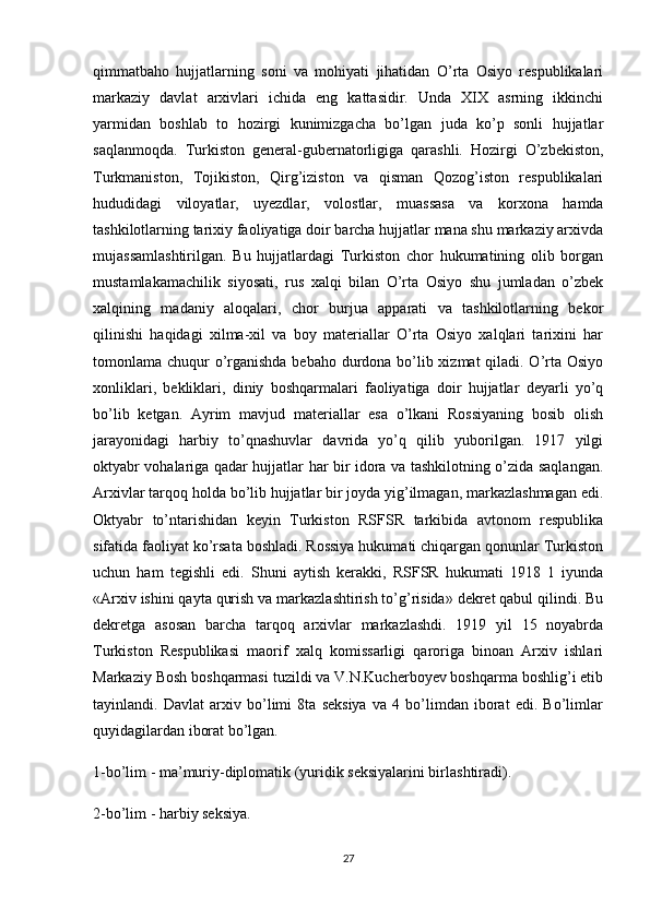 qimmatbaho   hujjatlarning   soni   va   mohiyati   jihatidan   O’rta   Osiyo   respublikalari
markaziy   davlat   arxivlari   ichida   eng   kattasidir.   Unda   XIX   asrning   ikkinchi
yarmidan   boshlab   to   hozirgi   kunimizgacha   bo’lgan   juda   ko’p   sonli   hujjatlar
saqlanmoqda.   Turkiston   general-gubernatorligiga   qarashli.   Hozirgi   O’zbekiston,
Turkmaniston,   Tojikiston,   Qirg’iziston   va   qisman   Qozog’iston   respublikalari
hududidagi   viloyatlar,   uyezdlar,   volostlar,   muassasa   va   korxona   hamda
tashkilotlarning tarixiy faoliyatiga doir barcha hujjatlar mana shu markaziy arxivda
mujassamlashtirilgan.   Bu   hujjatlardagi   Turkiston   chor   hukumatining   olib   borgan
mustamlakamachilik   siyosati,   rus   xalqi   bilan   O’rta   Osiyo   shu   jumladan   o’zbek
xalqining   madaniy   aloqalari,   chor   burjua   apparati   va   tashkilotlarning   bekor
qilinishi   haqidagi   xilma-xil   va   boy   materiallar   O’rta   Osiyo   xalqlari   tarixini   har
tomonlama chuqur o’rganishda bebaho durdona bo’lib xizmat  qiladi. O’rta Osiyo
xonliklari,   bekliklari,   diniy   boshqarmalari   faoliyatiga   doir   hujjatlar   deyarli   yo’q
bo’lib   ketgan.   Ayrim   mavjud   materiallar   esa   o’lkani   Rossiyaning   bosib   olish
jarayonidagi   harbiy   to’qnashuvlar   davrida   yo’q   qilib   yuborilgan.   1917   yilgi
oktyabr vohalariga qadar hujjatlar har bir idora va tashkilotning o’zida saqlangan.
Arxivlar tarqoq holda bo’lib hujjatlar bir joyda yig’ilmagan, markazlashmagan edi.
Oktyabr   to’ntarishidan   keyin   Turkiston   RSFSR   tarkibida   avtonom   respublika
sifatida faoliyat ko’rsata boshladi. Rossiya hukumati chiqargan qonunlar Turkiston
uchun   ham   tegishli   edi.   Shuni   aytish   kerakki,   RSFSR   hukumati   1918   1   iyunda
«Arxiv ishini qayta qurish va markazlashtirish to’g’risida» dekret qabul qilindi. Bu
dekretga   asosan   barcha   tarqoq   arxivlar   markazlashdi.   1919   yil   15   noyabrda
Turkiston   Respublikasi   maorif   xalq   komissarligi   qaroriga   binoan   Arxiv   ishlari
Markaziy Bosh boshqarmasi tuzildi va V.N.Kucherboyev boshqarma boshlig’i etib
tayinlandi.   Davlat   arxiv   bo’limi   8ta   seksiya   va   4   bo’limdan   iborat   edi.   Bo’limlar
quyidagilardan iborat bo’lgan.
1-bo’lim - ma’muriy-diplomatik (yuridik seksiyalarini birlashtiradi).
2-bo’lim - harbiy seksiya.
27 