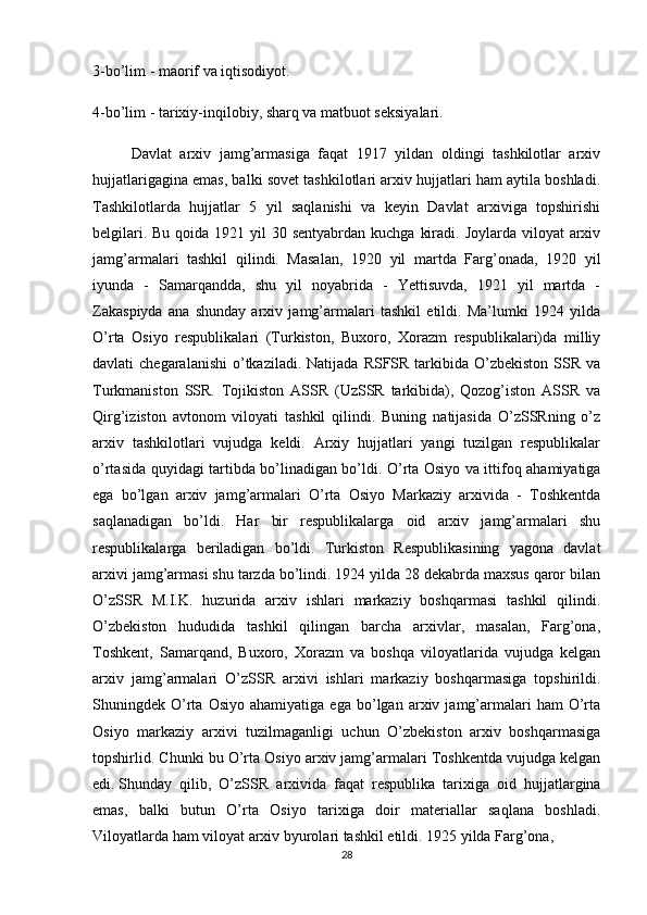 3-bo’lim - maorif va  iqtisodiyot.
4-bo’lim   - tarixiy-inqilobiy ,  sharq va matbuot seksiyalari.
Davlat   arxiv   jamg’armasiga   faqat   1917   yildan   oldingi   tashkilotlar   arxiv
hujjatlarigagina emas, balki sovet tashkilotlari arxiv hujjatlari ham aytila boshladi.
Tashkilotlarda   hujjatlar   5   yil   saqlanishi   va   keyin   Davlat   arxiviga   topshirishi
belgilari. Bu  qoida 1921 yil  30 sentyabrdan kuchga  kiradi. Joylarda viloyat  arxiv
jamg’armalari   tashkil   qilindi.   Masalan,   1920   yil   martda   Farg’onada,   1920   yil
iyunda   -   Samarqandda,   shu   yil   noyabrida   -   Yettisuvda,   1921   yil   martda   -
Zakaspiyda   ana   shunday   arxiv   jamg’armalari   tashkil   etildi.   Ma’lumki   1924   yilda
O’rta   Osiyo   respublikalari   (Turkiston,   Buxoro,   Xorazm   respublikalari)da   milliy
davlati  chegaralanishi   o’tkaziladi.  Natijada  RSFSR tarkibida  O’zbekiston  SSR  va
Turkmaniston   SSR.   Tojikiston   ASSR   (UzSSR   tarkibida),   Qozog’iston   ASSR   va
Qirg’iziston   avtonom   viloyati   tashkil   qilindi.   Buning   natijasida   O’zSSRning   o’z
arxiv   tashkilotlari   vujudga   keldi.   Arxiy   hujjatlari   yangi   tuzilgan   respublikalar
o’rtasida quyidagi tartibda bo’linadigan bo’ldi. O’rta Osiyo va ittifoq ahamiyatiga
ega   bo’lgan   arxiv   jamg’armalari   O’rta   Osiyo   Markaziy   arxivida   -   Toshkentda
saqlanadigan   bo’ldi.   Har   bir   respublikalarga   oid   arxiv   jamg’armalari   shu
respublikalarga   beriladigan   bo’ldi.   Turkiston   Respublikasining   yagona   davlat
arxivi jamg’armasi shu tarzda bo’lindi. 1924 yilda 28 dekabrda maxsus qaror bilan
O’zSSR   M.I.K.   huzurida   arxiv   ishlari   markaziy   boshqarmasi   tashkil   qilindi.
O’zbekiston   hududida   tashkil   qilingan   barcha   arxivlar,   masalan,   Farg’ona,
Toshkent,   Samarqand,   Buxoro,   Xorazm   va   boshqa   viloyatlarida   vujudga   kelgan
arxiv   jamg’armalari   O’zSSR   arxivi   ishlari   markaziy   boshqarmasiga   topshirildi.
Shuningdek  O’rta   Osiyo   ahamiyatiga   ega   bo’lgan   arxiv  jamg’armalari   ham   O’rta
Osiyo   markaziy   arxivi   tuzilmaganligi   uchun   O’zbekiston   arxiv   boshqarmasiga
topshirlid. Chunki  bu O’rta Osiyo arxiv jamg’armalari Toshkentda vujudga kelgan
edi.   Shunday   qilib ,   O’zSSR   arxivida   faqat   respublika   tarixiga   oid   hujjatlargina
emas,   balki   butun   O’rta   Osiyo   tarixiga   doir   materiallar   saqlana   boshladi.
Viloyatlarda ham viloyat arxiv byurolari tashkil etildi. 1925 yilda Farg’ona, 
28 