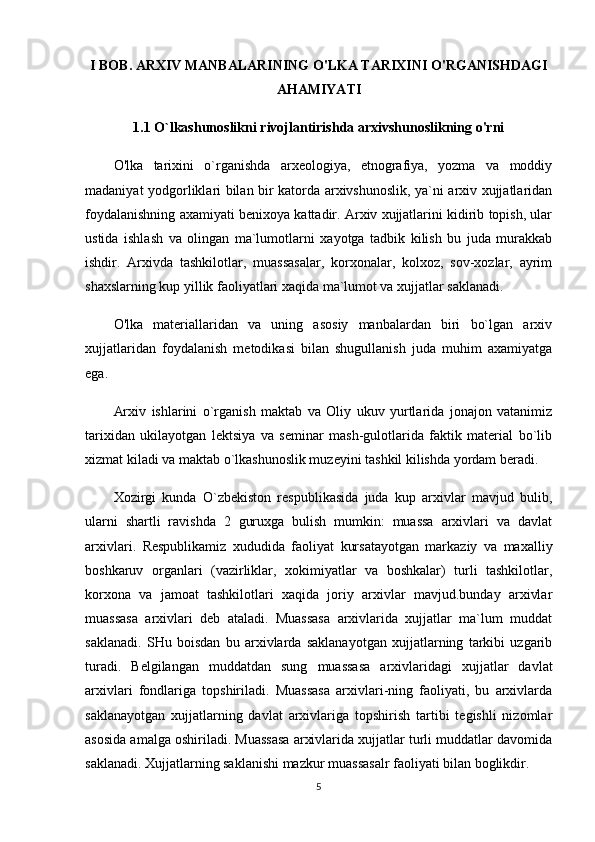 I BOB. ARXIV MANBALARINING O'LKA TARIXINI O'RGANISHDAGI
AHAMIYATI
1.1  O`lkashunoslikni rivojlantirishda arxivshunoslikning o'rni
O'lka   tarixini   o`rganishda   arxeologiya,   etnografiya,   yozma   va   moddiy
madaniyat yodgorliklari bilan bir katorda arxivshunoslik, ya`ni arxiv xujjatlaridan
foydalanishning axamiyati benixoya kattadir. Arxiv xujjatlarini kidirib topish, ular
ustida   ishlash   va   olingan   ma`lumotlarni   xayotga   tadbik   kilish   bu   juda   murakkab
ishdir.   Arxivda   tashkilotlar,   muassasalar,   korxonalar,   kolxoz,   sov-xozlar,   ayrim
shaxslarning kup yillik faoliyatlari xaqida ma`lumot va xujjatlar saklanadi.
O'lka   materiallaridan   va   uning   asosiy   manbalardan   biri   bo`lgan   arxiv
xujjatlaridan   foydalanish   metodikasi   bilan   shugullanish   juda   muhim   axamiyatga
ega.
Arxiv   ishlarini   o`rganish   maktab   va   Oliy   ukuv   yurtlarida   jonajon   vatanimiz
tarixidan   ukilayotgan   lektsiya   va   seminar   mash-gulotlarida   faktik   material   bo`lib
xizmat kiladi va maktab o`lkashunoslik muzeyini tashkil kilishda yordam beradi.
Xozirgi   kunda   O`zbekiston   respublikasida   juda   kup   arxivlar   mavjud   bulib,
ularni   shartli   ravishda   2   guruxga   bulish   mumkin:   muassa   arxivlari   va   davlat
arxivlari.   Respublikamiz   xududida   faoliyat   kursatayotgan   markaziy   va   maxalliy
boshkaruv   organlari   (vazirliklar,   xokimiyatlar   va   boshkalar)   turli   tashkilotlar,
korxona   va   jamoat   tashkilotlari   xaqida   joriy   arxivlar   mavjud.bunday   arxivlar
muassasa   arxivlari   deb   ataladi.   Muassasa   arxivlarida   xujjatlar   ma`lum   muddat
saklanadi.   SHu   boisdan   bu   arxivlarda   saklanayotgan   xujjatlarning   tarkibi   uzgarib
turadi.   Belgilangan   muddatdan   sung   muassasa   arxivlaridagi   xujjatlar   davlat
arxivlari   fondlariga   topshiriladi.   Muassasa   arxivlari-ning   faoliyati,   bu   arxivlarda
saklanayotgan   xujjatlarning   davlat   arxivlariga   topshirish   tartibi   tegishli   nizomlar
asosida amalga oshiriladi. Muassasa arxivlarida xujjatlar turli muddatlar davomida
saklanadi. Xujjatlarning saklanishi mazkur muassasalr faoliyati bilan boglikdir.
5 