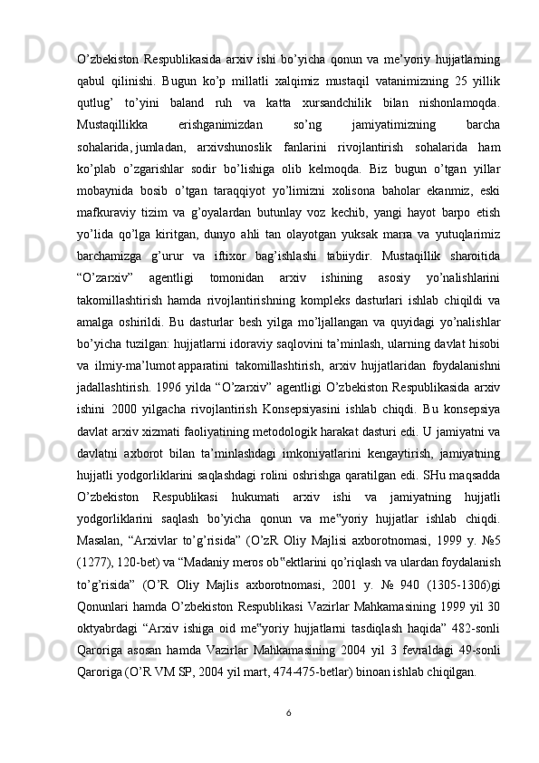 O’zbekiston   Respublikasida   arxiv   ishi   bo’yicha   qonun   va   me’yoriy   hujjatlarning
qabul   qilinishi.   Bugun   ko’p   millatli   xalqimiz   mustaqil   vatanimizning   25   yillik
qutlug’   to’yini   baland   ruh   va   katta   xursandchilik   bilan   nishonlamoqda.
Mustaqillikka   erishganimizdan   so’ng   jamiyatimizning   barcha
sohalarida,   jumladan ,   arxivshunoslik   fanlarini   rivojlantirish   sohalarida   ham
ko’plab   o’zgarishlar   sodir   bo’lishiga   olib   kelmoqda.   Biz   bugun   o’tgan   yillar
mobaynida   bosib   o’tgan   taraqqiyot   yo’limizni   xolisona   baholar   ekanmiz,   eski
mafkuraviy   tizim   va   g’oyalardan   butunlay   voz   kechib,   yangi   hayot   barpo   etish
yo’lida   qo’lga   kiritgan,   dunyo   ahli   tan   olayotgan   yuksak   marra   va   yutuqlarimiz
barchamizga   g’urur   va   iftixor   bag’ishlashi   tabiiydir.   Mustaqillik   sharoitida
“O’zarxiv”   agentligi   tomonidan   arxiv   ishining   asosiy   yo’nalishlarini
takomillashtirish   hamda   rivojlantirishning   kompleks   dasturlari   ishlab   chiqildi   va
amalga   oshirildi.   Bu   dasturlar   besh   yilga   mo’ljallangan   va   quyidagi   yo’nalishlar
bo’yicha tuzilgan: hujjatlarni idoraviy saqlovini ta’minlash, ularning davlat hisobi
va   ilmiy-ma’lumot   apparatini   takomillashtirish ,   arxiv   hujjatlaridan   foydalanishni
jadallashtirish.   1996   yilda   “O’zarxiv”   agentligi   O’zbekiston   Respublikasida   arxiv
ishini   2000   yilgacha   rivojlantirish   Konsepsiyasini   ishlab   chiqdi.   Bu   konsepsiya
davlat arxiv xizmati faoliyatining metodologik harakat dasturi edi. U jamiyatni va
davlatni   axborot   bilan   ta’minlashdagi   imkoniyatlarini   kengaytirish,   jamiyatning
hujjatli yodgorliklarini saqlashdagi  rolini oshrishga qaratilgan edi. SHu maqsadda
O’zbekiston   Respublikasi   hukumati   arxiv   ishi   va   jamiyatning   hujjatli
yodgorliklarini   saqlash   bo’yicha   qonun   va   me yoriy   hujjatlar   ishlab   chiqdi.‟
Masalan,   “Arxivlar   to’g’risida”   (O’zR   Oliy   Majlisi   axborotnomasi,   1999   y.   №5
(1277), 120-bet) va “Madaniy meros ob ektlarini qo’riqlash va ulardan foydalanish	
‟
to’g’risida”   (O’R   Oliy   Majlis   axborotnomasi,   2001   y.   №   940   (1305-1306)gi
Qonunlari  hamda   O’zbekiston  Respublikasi   Vazirlar  Mahkamasining  1999  yil  30
oktyabrdagi   “Arxiv   ishiga   oid   me yoriy   hujjatlarni   tasdiqlash   haqida”   482-sonli	
‟
Qaroriga   asosan   hamda   Vazirlar   Mahkamasining   2004   yil   3   fevraldagi   49-sonli
Qaroriga (O’R VM SP, 2004 yil mart, 474-475-betlar) binoan ishlab chiqilgan.
6 