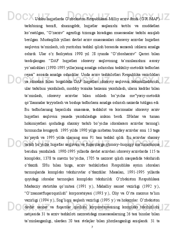 Ushbu hujjatlarda O’zbekiston Respublikasi  Milliy arxiv fondi (O’R MAF)
tarkibining   tasnifi,   shuningdek,   hujjatlar   saqlanishi   tartibi   va   muddatlari
ko’rsatilgan,   “O’zarxiv”   agentligi   tizimiga   kiradigan   muassasalar   tarkibi   aniqlab
berilgan.   Mustaqillik   yillari   davlat   arxiv   muassasalari   idoraviy   arxivlar   hujjatlari
saqlovini ta’minlash, ish yuritishni tashkil qilish borasida samarali ishlarni amalga
oshirdi.   Ular   o’z   faoliyatini   1990   yil   28   iyunda   “O’zbosharxiv”   Qarori   bilan
tasdiqlangan   “DAF   hujjatlari   idoraviy   saqlovining   ta’minlanishini   asosiy
yo’nalishlari (1990-1995 yillar)ning amalga oshirishni tashkiliy-metodik tadbirlari
rejasi”   asosida   amalga   oshirdilar.   Unda   arxiv   tashkilotlari   Respublika   vazirliklari
va   idoralari   bilan   birgalikda   DAF   hujjatlari   idoraviy   saqlovini   takomillashtirish ,
ular tarkibini yaxshilash, moddiy texnika bazasini yaxshilash, ularni kadrlar bilan
ta’minlash,   idoraviy   arxivlar   bilan   ishlash   bo’yicha   me yoriy-metodik‟
qo’llanmalar tayyorlash va boshqa tadbirlarni amalga oshirish nazarda tutilgan edi.
Bu   tadbirlarning   bajarilishi   muassasa,   tashkilot   va   korxonalar   idoraviy   arxiv
hujjatlari   saqlovini   yanada   yaxshilashga   imkon   berdi.   SHahar   va   tuman
hokimiyatlari   qoshidagi   shaxsiy   tarkib   bo’yicha   idoralararo   arxivlar   tarmog’i
birmuncha kengaydi. 1995 yilda 1990 yilga nisbatan bunday arxivlar soni 13 taga
ko’paydi   va   1995   yilda   ularning   soni   91   tani   tashkil   qildi.   Bu   arxivlar   shaxsiy
tarkib bo’yicha hujjatlar saqlovini va fuqarolarga ijtimoiy–huquqiy ma’lumotnoma
berishni yaxshiladi. 1990-1995 yillarda davlat arxivlari idoraviy arxivlarda 115 ta
kompleks,   1378   ta   mavzu   bo’yicha,   1705   ta   nazorat   qilish   maqsadida   tekshirish
o’tkazdi.   SHu   bilan   birga,   arxiv   tashkilotlari   Respublika   ayrim   idoralari
tarmoqlarida   kompleks   tekshiruvlar   o’tkazdilar.   Masalan,   1991-1995   yillarda
quyidagi   idoralar   tarmoqlari   kompleks   tekshirildi:   O’zbekiston   Respublikasi
Markaziy   statistika   qo’mitasi   (1991   y.),   Mahalliy   sanoat   vazirligi   (1992   y.),
“O’zsanoatfuqaroqurilish”   korporatsiyasi   (1993   y.),   Oliy   va   O’rta   maxsus   ta’lim
vazirligi (1994 y.), Sog’liqni saqlash vazirligi (1995 y.) va hokazolar. O’zbekiston
davlat   sanoat   va   fuqarolar   qurilishi   korporatsiyasining   kompleks   tekshirilishi
natijasida 31 ta arxiv tashkiloti nazoratidagi muassasalarning 26 tasi binolar bilan
ta’minlanganligi,   ulardan   20   tasi   stelajlar   bilan   jihozlanganligi   aniqlandi.   31   ta
7 