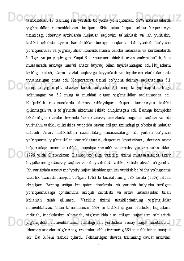 tashkilotdan   17   tasining   ish   yuritish   bo’yicha   yo’riqnomasi,   58%   muassasalarda
yig’majildlar   nomenklaturasi   bo’lgan.   SHu   bilan   birga,   ushbu   korporatsiya
tizimidagi   idoraviy   arxivlarda   hujjatlar   saqlovini   ta’minlash   va   ish   yuritishni
tashkil   qilishda   ayrim   kamchiliklar   borligi   aniqlandi.   Ish   yuritish   bo’yicha
yo’riqnomalar va yig’majildilar nomenklaturasi  barcha muassasa  va korxonalarda
bo’lgan   va   joriy   qilingan.   Faqat   3   ta   muassasa   shtatida   arxiv   xodimi   bo’lib,   5   ta
muassasada   arxivga   mas ul   shaxs   buyruq   bilan   tayinlanmagan   edi.ʻ   Hujjatlarni
tartibga   solish ,   ularni   davlat   saqloviga   tayyorlash   va   topshirish   etarli   darajada
uyushtirilgan   emas   edi.   Korporatsiya   tizimi   bo’yicha   doimiy   saqlanadigan   5,1
ming   ta   yig’majild,   shaxsiy   tarkib   bo’yicha   9,3   ming   ta   yig’majild   tartibga
solinmagan   va   3,2   ming   ta   muddati   o’tgan   yig’majildlar   saqlanmoqda   edi.
Ko’pchilik   muassasalarda   doimiy   ishlaydigan   ekspert   komissiyasi   tashkil
qilinmagan   va   u   to’g’risida   nizomlar   ishlab   chiqilmagan   edi.   Boshqa   kompleks
tekshirilgan   idoralar   tizimida   ham   idoraviy   arxivlarda   hujjatlar   saqlovi   va   ish
yuritishni tashkil qilinishida yuqorida bayon etilgan tizimdagiga o’xshash holatlar
uchradi.   Arxiv   tashkilotlari   nazoratidagi   muassasalarga   ish   yurtish   bo’yicha
yo’riqnoma,   yig’majildlar   nomenklaturasi,   ekspertiza   komissiyasi,   idoraviy   arxiv
to’g’risidagi   nizomlar   ishlab   chiqishga   metodik   va   amaliy   yordam   ko’rsatdilar.
1996   yilda   O’zbekiston   Qishloq   xo’jaligi   vazirligi   tizimi   muassasalarida   arxiv
hujjatlarining   idoraviy   saqlovi   va   ish   yuritishda   tashkil   etilishi   ahvoli   o’rganildi.
Ish yuritishda asosiy me yoriy hujjat hisoblangan ish yuritish bo’yicha yo’riqnoma	
‟
vazirlik   tizimida   mavjud   bo’lgan   1763   ta   tashkilotning   585   tasida   (33%)   ishlab
chiqilgan.   Buning   ustiga   bir   qator   idoralarda   ish   yuritish   bo’yicha   tuzilgan
yo’riqnomalarga   qo’shimcha   aniqlik   kiritilishi   va   arxiv   muassasalari   bilan
kelishish   talab   qilinardi.   Vazirlik   tizimi   tashkilotlarining   yig’majildlar
nomenklaturasi   bilan   ta’minlanishi   65%   ni   tashkil   qilgan.   Holbuki,   hujjatlarni
qidirish,   indekslashni   o’tkazish,   yig’majildda   ijro   etilgan   hujjatlarni   to’plashda
yig’majildlar   nomenklaturasi   odatdagi   ish   yuritishda   asosiy   hujjat   hisoblanadi.
Idoraviy arxivlar to’g’risidagi nizomlar ushbu tizimning 585 ta tashkilotida mavjud
edi.   Bu   31%ni   tashkil   qilardi.   Tekshirilgan   davrda   tizimning   davlat   arxivlari
8 