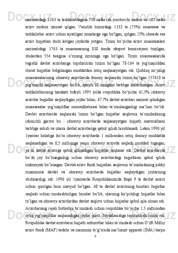 nazoratidagi 1763 ta tashkilotdagina 750 nafar ish yurituvchi xodim va 107 nafar
arxiv   xodimi   xizmat   qilgan.   Vazirlik   tizimidagi   1333   ta   (75%)   muassasa   va
tashkilotlar arxiv uchun ajratilgan xonalarga ega bo’lgan, qolgan 25% idorada esa
arxiv   hujjatlari   duch   kelgan   joylarda   yotgan.   Tizim   bo’yicha   arxiv   muassasalari
nazoratidagi   1763   ta   muassasaning   838   tasida   ekspert   komissiyasi   tuzilgan,
shulardan   554   tasigina   o’zining   nizomiga   ega   bo’lgan.   Tizim   muassasalarida
tegishli   davlat   arxivlariga   topshirilishi   lozim   bo’lgan   78-164   ta   yig’majilddan
iborat   hujjatlar   belgilangan   muddatdan   ortiq   saqlanayotgan   edi.   Qishloq   xo’jaligi
muassasalarining   idoraviy   arxivlarida   doimiy   saqlanishi   lozim   bo’lgan   157610   ta
yig’majild   saqlanayotgan   bo’lib,   qariyb   38   mingtasi   tartibga   keltirilmagan.   Arxiv
tashkilotlarining   harakati   tufayli   1995   yilda   respublika   bo’yicha   61,5%   idoraviy
arxivlar hujjatlar saqlaydigan joylar bilan, 67,7% davlat arxivlari nazorat qiladigan
muassasalar   yig’majildlar   nomenklaturasi   bilan   ta’minlanganligi   ma’lum   bo’ldi.
Davlat   arxivlarida   saqlanishi   lozim   bo’lgan   hujjatlar   saqlovini   ta’minlashning
ishonchli   garovi   bu   -   idoraviy   arxivlarda   saqlanayotgan   hujjatli   materiallarni
tartibga solish va ularni davlat arxivlariga qabul qilish hisoblanadi. Lekin 1996 yil
1yanvar   holatiga   ko’ra   idoraviy   arxivlarda   1   milliondan   ortiq   doimiy   muddatda
saqlanadigan   va   0,5   millionga   yaqin   idoraviy   arxivda   saqlash   muddati   tugagan,
ya ni   davlat   arxiviga   qabul   qilinadigan   hujjatlar   saqlanar   edi.   Davlat   arxivlaridaʻ
bo’sh   joy   bo’lmaganligi   uchun   idoraviy   arxivlardagi   hujjatlarni   qabul   qilish
imkoniyati bo’lmagan. Davlat arxiv fondi hujjatlari saqlovini ta’minlashning jiddiy
muammosi   davlat   va   idoraviy   arxivlarda   hujjatlar   saqlaydigan   joylarning
etishmasligi   edi.   1996   yil   1yanvarda   Respublikamizda   faqat   9   ta   davlat   arxivi
uchun   qurilgan   bino   mavjud   bo’lgan.   68   ta   davlat   arxivining   binolari   hujjatlar
saqlash   uchun   moslashtirilgan   binolar   bo’lib,   ularning   ko’pchiligi   hujjatlar   bilan
to’lgan va idoraviy arxivlardan davlat saqlovi uchun hujjatlar qabul qila olmas edi.
Arxivlarning rejali butlashni ta’minlash uchun respublika bo’yicha 1,5 milliondan
ortiq yig’majildlar   saqlanadigan joylar qurib , foydalanishga topshirilishi lozim edi.
Respublika davlat arxivlarni hujjatli axborotlar bilan ta’minlash uchun O’zR Milliy
arxiv fondi (MAF) tarkibi va mazmuni to’g’risida ma’lumot apparati (IMA) barpo
9 