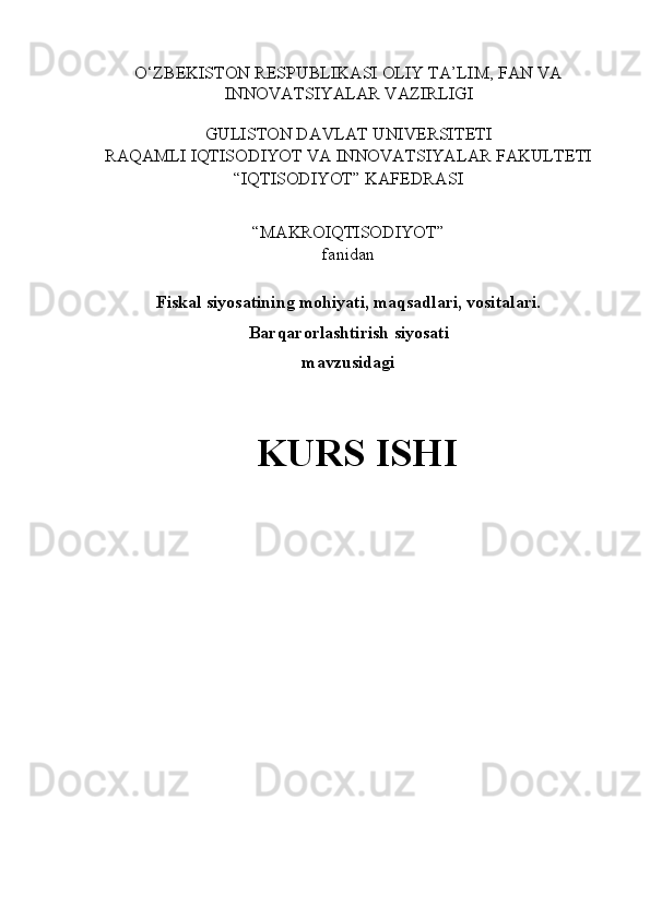 O‘ZBEKISTON RESPUBLIKASI OLIY TA’LIM, FAN VA
INNOVATSIYALAR VAZIRLIGI 
 
GULISTON DAVLAT UNIVERSITETI 
RAQAMLI IQTISODIYOT VA INNOVATSIYALAR FAKULTETI 
“IQTISODIYOT” KAFEDRASI 
 
“MAKROIQTISODIYOT”  
fanidan 
 
Fiskal siyosatining mohiyati, maqsadlari, vositalari.
Barqarorlashtirish siyosati 
mavzusidagi 
 
KURS ISHI 
 
 
 
 
 
 
 
 
  