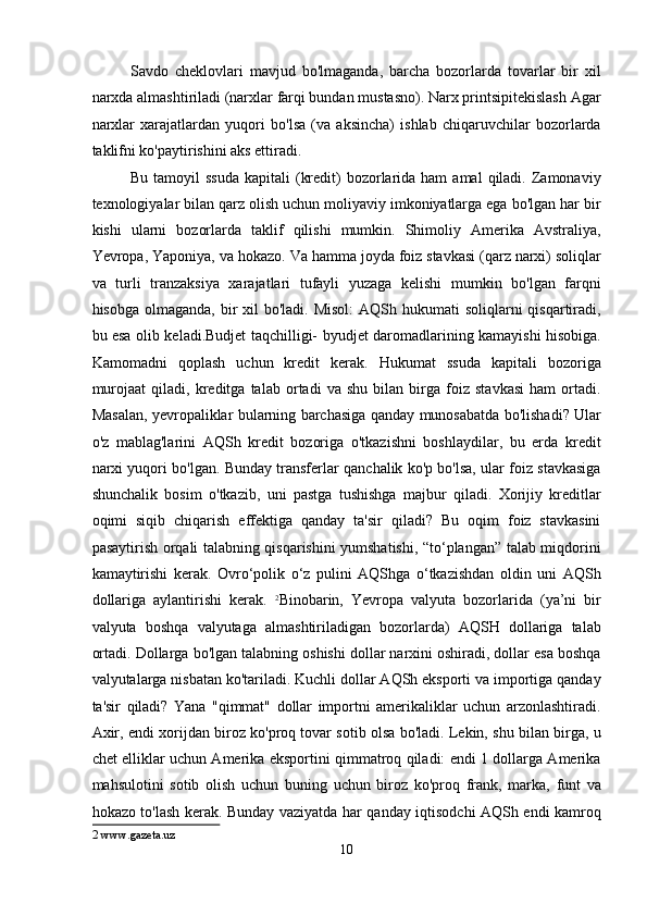 Savdo   cheklovlari   mavjud   bo'lmaganda,   barcha   bozorlarda   tovarlar   bir   xil
narxda almashtiriladi (narxlar farqi bundan mustasno). Narx printsipitekislash Agar
narxlar   xarajatlardan   yuqori   bo'lsa   (va   aksincha)   ishlab   chiqaruvchilar   bozorlarda
taklifni ko'paytirishini aks ettiradi. 
Bu  tamoyil  ssuda   kapitali  (kredit)  bozorlarida ham  amal   qiladi. Zamonaviy
texnologiyalar bilan qarz olish uchun moliyaviy imkoniyatlarga ega bo'lgan har bir
kishi   ularni   bozorlarda   taklif   qilishi   mumkin.   Shimoliy   Amerika   Avstraliya,
Yevropa, Yaponiya, va hokazo. Va hamma joyda foiz stavkasi (qarz narxi) soliqlar
va   turli   tranzaksiya   xarajatlari   tufayli   yuzaga   kelishi   mumkin   bo'lgan   farqni
hisobga olmaganda,  bir  xil  bo'ladi. Misol:  AQSh hukumati  soliqlarni  qisqartiradi,
bu esa olib keladi.Budjet taqchilligi- byudjet daromadlarining kamayishi hisobiga.
Kamomadni   qoplash   uchun   kredit   kerak.   Hukumat   ssuda   kapitali   bozoriga
murojaat   qiladi,   kreditga   talab   ortadi   va   shu   bilan   birga   foiz   stavkasi   ham   ortadi.
Masalan, yevropaliklar bularning barchasiga qanday munosabatda bo'lishadi? Ular
o'z   mablag'larini   AQSh   kredit   bozoriga   o'tkazishni   boshlaydilar,   bu   erda   kredit
narxi yuqori bo'lgan. Bunday transferlar qanchalik ko'p bo'lsa, ular foiz stavkasiga
shunchalik   bosim   o'tkazib,   uni   pastga   tushishga   majbur   qiladi.   Xorijiy   kreditlar
oqimi   siqib   chiqarish   effektiga   qanday   ta'sir   qiladi?   Bu   oqim   foiz   stavkasini
pasaytirish orqali talabning qisqarishini yumshatishi, “to‘plangan” talab miqdorini
kamaytirishi   kerak.   Ovro‘polik   o‘z   pulini   AQShga   o‘tkazishdan   oldin   uni   AQSh
dollariga   aylantirishi   kerak.   2
Binobarin,   Yevropa   valyuta   bozorlarida   (ya’ni   bir
valyuta   boshqa   valyutaga   almashtiriladigan   bozorlarda)   AQSH   dollariga   talab
ortadi.  Dollarga bo'lgan talabning oshishi dollar narxini oshiradi, dollar esa boshqa
valyutalarga nisbatan ko'tariladi. Kuchli dollar AQSh eksporti va importiga qanday
ta'sir   qiladi?   Yana   "qimmat"   dollar   importni   amerikaliklar   uchun   arzonlashtiradi.
Axir, endi xorijdan biroz ko'proq tovar sotib olsa bo'ladi. Lekin, shu bilan birga, u
chet elliklar uchun Amerika eksportini qimmatroq qiladi: endi 1 dollarga Amerika
mahsulotini   sotib   olish   uchun   buning   uchun   biroz   ko'proq   frank,   marka,   funt   va
hokazo to'lash kerak. Bunday vaziyatda har qanday iqtisodchi AQSh endi kamroq
2  www.gazeta.uz   
10