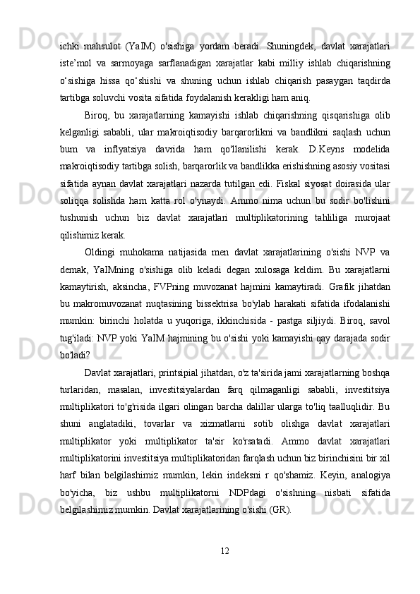 ichki   mahsulot   (YaIM)   o'sishiga   yordam   beradi.   Shuningdek,   davlat   xarajatlari
iste’mol   va   sarmoyaga   sarflanadigan   xarajatlar   kabi   milliy   ishlab   chiqarishning
o‘sishiga   hissa   qo‘shishi   va   shuning   uchun   ishlab   chiqarish   pasaygan   taqdirda
tartibga soluvchi vosita sifatida foydalanish kerakligi ham aniq. 
Biroq,   bu   xarajatlarning   kamayishi   ishlab   chiqarishning   qisqarishiga   olib
kelganligi   sababli,   ular   makroiqtisodiy   barqarorlikni   va   bandlikni   saqlash   uchun
bum   va   inflyatsiya   davrida   ham   qo'llanilishi   kerak.   D.Keyns   modelida
makroiqtisodiy tartibga solish, barqarorlik va bandlikka erishishning asosiy vositasi
sifatida  aynan  davlat  xarajatlari   nazarda  tutilgan  edi.  Fiskal  siyosat  doirasida   ular
soliqqa   solishda   ham   katta   rol   o'ynaydi.   Ammo   nima   uchun   bu   sodir   bo'lishini
tushunish   uchun   biz   davlat   xarajatlari   multiplikatorining   tahliliga   murojaat
qilishimiz kerak. 
Oldingi   muhokama   natijasida   men   davlat   xarajatlarining   o'sishi   NVP   va
demak,   YaIMning   o'sishiga   olib   keladi   degan   xulosaga   keldim.   Bu   xarajatlarni
kamaytirish,   aksincha,   FVPning   muvozanat   hajmini   kamaytiradi.   Grafik   jihatdan
bu   makromuvozanat   nuqtasining   bissektrisa   bo'ylab   harakati   sifatida   ifodalanishi
mumkin:   birinchi   holatda   u   yuqoriga,   ikkinchisida   -   pastga   siljiydi.   Biroq,   savol
tug'iladi: NVP yoki YaIM hajmining bu o'sishi yoki kamayishi qay darajada sodir
bo'ladi? 
Davlat xarajatlari, printsipial jihatdan, o'z ta'sirida jami xarajatlarning boshqa
turlaridan,   masalan,   investitsiyalardan   farq   qilmaganligi   sababli,   investitsiya
multiplikatori  to'g'risida  ilgari  olingan  barcha dalillar   ularga  to'liq taalluqlidir. Bu
shuni   anglatadiki,   tovarlar   va   xizmatlarni   sotib   olishga   davlat   xarajatlari
multiplikator   yoki   multiplikator   ta'sir   ko'rsatadi.   Ammo   davlat   xarajatlari
multiplikatorini investitsiya multiplikatoridan farqlash uchun biz birinchisini bir xil
harf   bilan   belgilashimiz   mumkin,   lekin   indeksni   r   qo'shamiz.   Keyin,   analogiya
bo'yicha,   biz   ushbu   multiplikatorni   NDPdagi   o'sishning   nisbati   sifatida
belgilashimiz mumkin. Davlat xarajatlarining o'sishi (GR). 
12