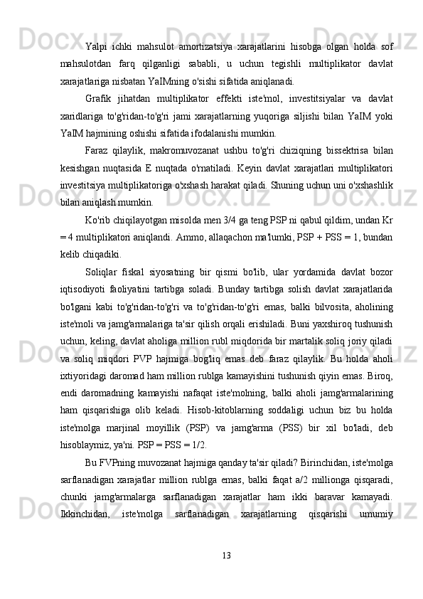 Yalpi   ichki   mahsulot   amortizatsiya   xarajatlarini   hisobga   olgan   holda   sof
mahsulotdan   farq   qilganligi   sababli,   u   uchun   tegishli   multiplikator   davlat
xarajatlariga nisbatan YaIMning o'sishi sifatida aniqlanadi. 
Grafik   jihatdan   multiplikator   effekti   iste'mol,   investitsiyalar   va   davlat
xaridlariga   to'g'ridan-to'g'ri   jami   xarajatlarning   yuqoriga   siljishi   bilan   YaIM   yoki
YaIM hajmining oshishi sifatida ifodalanishi mumkin. 
Faraz   qilaylik,   makromuvozanat   ushbu   to'g'ri   chiziqning   bissektrisa   bilan
kesishgan   nuqtasida   E   nuqtada   o'rnatiladi.   Keyin   davlat   xarajatlari   multiplikatori
investitsiya multiplikatoriga o'xshash harakat qiladi. Shuning uchun uni o'xshashlik
bilan aniqlash mumkin. 
Ko'rib chiqilayotgan misolda men 3/4 ga teng PSP ni qabul qildim, undan Kr
= 4 multiplikatori aniqlandi. Ammo, allaqachon ma'lumki, PSP + PSS = 1, bundan
kelib chiqadiki. 
Soliqlar   fiskal   siyosatning   bir   qismi   bo'lib,   ular   yordamida   davlat   bozor
iqtisodiyoti   faoliyatini   tartibga   soladi.   Bunday   tartibga   solish   davlat   xarajatlarida
bo'lgani   kabi   to'g'ridan-to'g'ri   va   to'g'ridan-to'g'ri   emas,   balki   bilvosita,   aholining
iste'moli va jamg'armalariga ta'sir qilish orqali erishiladi. Buni yaxshiroq tushunish
uchun, keling, davlat aholiga million rubl miqdorida bir martalik soliq joriy qiladi
va   soliq   miqdori   PVP   hajmiga   bog'liq   emas   deb   faraz   qilaylik.   Bu   holda   aholi
ixtiyoridagi daromad ham million rublga kamayishini tushunish qiyin emas. Biroq,
endi   daromadning   kamayishi   nafaqat   iste'molning,   balki   aholi   jamg'armalarining
ham   qisqarishiga   olib   keladi.   Hisob-kitoblarning   soddaligi   uchun   biz   bu   holda
iste'molga   marjinal   moyillik   (PSP)   va   jamg'arma   (PSS)   bir   xil   bo'ladi,   deb
hisoblaymiz, ya'ni. PSP = PSS = 1/2. 
Bu FVPning muvozanat hajmiga qanday ta'sir qiladi? Birinchidan, iste'molga
sarflanadigan   xarajatlar   million   rublga   emas,   balki   faqat   a/2   millionga   qisqaradi,
chunki   jamg'armalarga   sarflanadigan   xarajatlar   ham   ikki   baravar   kamayadi.
Ikkinchidan,   iste'molga   sarflanadigan   xarajatlarning   qisqarishi   umumiy
13